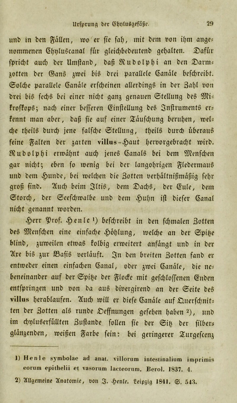 unb in ben gatten, mo er fie fap, mit bem t»on ipm ange- nommenen SpptuScanat für gletd^bebeutenb gehalten. £)afür fpriept aud; ber Umßatib, baß SKubolppi an ben £>arms Rotten ber S$anS ^roei bis brei parallele Sandte befepreibf. Sotd)e parallele Sandle erfepeinen alterbingS in ber Sapt oon brei bi$ fecpS bei einer nicht gan$ genauen Stellung beS 5D?i- froffopS; naep einer befferen Sinßellung beS SnßrumenfS er* fennt man aber, baß fie auf einer £dufcpung berupen, meh epe rpeitS burep jene fatfepe 'Stellung, tpeitS bureb überaus feine galten ber gatten villtis-£>aut perborgebraept mirb. SKubotppi ermapnt auep jenes SanatS bei bem 5D?enfcpen gar nicht; eben fo wenig bei ber langoprigen gtebermauS unb bem «§unbe, bei welchen bie Satten oerpdltnißmdßig fepr groß ftnb. 2lucp beim SltiS, bem £>acpS, ber Sute, bem Storcp, ber Seefcpwalbe unb bem £upn iß biefer Sanal niept genannt worben. ^)err 9)rof. ^penlc1) befepreibt in ben fepmaten Sotten beS $D?enfcpen eine einfache £oplung, wetepe an ber Spipe blinb, zuweilen etroaS Folbig erweitert anfdngt unb in ber Ttre bis ^ur S3afiS oerlduft. Sn ben breiten Sotten fanb er entweber einen einfachen Sanat, ober §n>ci Sandte, bie nc; beneinanber auf ber Spipe ber glocfe mit gefeptoffenen Snben entfpringen unb oon ba auS bioergirenb an ber Seite beS villus perabtaufen. 2lucp mit! er biefe Sandte auf £Hterfd;nit- ten ber Sotten atS runbe Öffnungen gefepen paben 2), unb im d)ptuSerfüttfen Sußanbe folten fie ber Sip ber filber; glan^enben, weißen garbe fein t bei geringerer Surgefcen,^ ]) Henle symbolae ad anat. villorum intestinalium imprimis eorum epithelii et vasorum lacteorum. Berol. 1837. 4. 2) Allgemeine Anatomie, non 3. £enle. ßeip,;ig 1841. ©. 543.