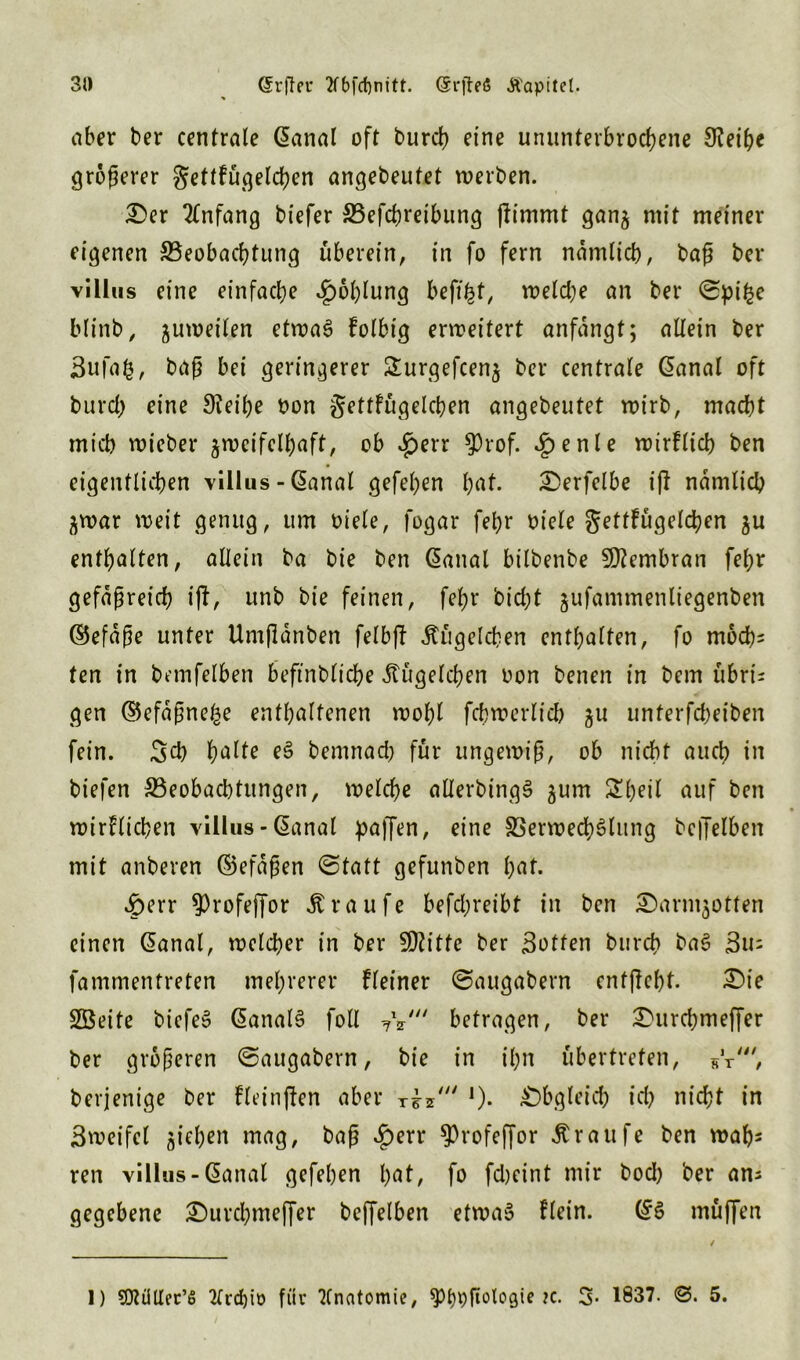 aber ber centrale @anal oft burcß eine ununterbrochene 0?eiße größerer gettkügelcßen angebeufet werben. £er Anfang btefer SBefcßreibung (limmt ganz mit meiner eigenen ^Beobachtung überein, in fo fern nämlich, baß ber vi llus eine einfache Kohlung befi^t, welche an ber Spifce blinb, zuweilen etwas kolbtg erweitert anfangt; allein ber Bufafc, baß bei geringerer Surgefcenj ber centrale @anal oft burch eine Steiße non gettfügelcßen angebeutet wirb, macht micb wieber zweifelhaft, ob *J)err $rof. 4>en^e wirklich ben eigentlichen villus - @anal gefeßen ßat. £>erfelbe ifk ndmlicß Zwar weit genug, um oiele, fogar feßr oiele gettkügelcßen zu enthalten, allein ba bie ben ßanal btlbenbe Membran feßr gefäßreich t(l, unb bie feinen, feßr hießt zufammenliegenben ©efdße unter Umßdnben felbft Äügelcßen enthalten, fo moeßs ten in bemfelben beftnblicße Jtügelcßen twn benen in bem übri- gen ©efdßneße enthaltenen woßl fcßwerlicß zu nnterfeßeiben fein. Sd) halte eS bemnad) für ungewiß, ob nicht auch in biefen ^Beobachtungen, welcße allerbingS zum ^ßeil auf ben wirklichen villus - (Sanal paffen, eine SSerwecßSlung bcffelben mit anberen ©efdßen Statt gefunben ßat. £err ^rofeffor Traufe befd;reibt in ben £)armzotfen einen Ganal, welcher in ber SÖtitfe ber Botten bureß baS Biu fammentreten mehrerer kleiner Saugabern cnfßeßt. £)ie SBeite bicfeS ßanalS foll 7V betragen, ber 2)urcßmeffer ber größeren Saugabern, bie in ißn übertreten, sY', bevjenige ber fleinfken aber r£z' *). Obgleich icß nießt in Bweifel z^hen mag, baß £err $rofef[or Äraufe ben waßs ren villus-@anal gefeßen hat, fo fdjeint mir bod) ber ans gegebene £)urcßmeffer beffelben etwas klein. (*S muffen