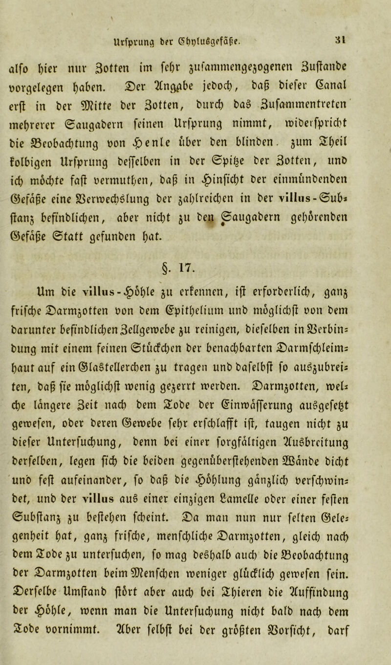 Urfpvung brr 6t)ptu6gffä^. alfo f)ier nur Sotten im fein* zuiammengezogenen Sußanbe oorgelegen ()abcn. £)er Anggbe jebod), baß biefer @anal erß in ber 50?itfc bcr Sotten, burcb baS Sufa*mmentreten mehrerer ©augabern feinen Urfprung nimmt, roiberfpridbt bie 23eobad)tung oon £enle über ben btinben. gum £heil folbigen Urfprung beffelben in ber ©pif^e ber Sotten, unD id) mochte faß oermuthen, baß in £inßcht Der eimnünbenben ©efaße eine SSerwechSlung ber zahlreichen in ber YiIIus-©ub3 ftanj befinblid;en, aber nicht zu ben ©augabern gehorenben (Gefäße ©tatt gefunben h<*t. §• 17. Um bie villus-^)6hle zu ernennen, iß erforberltcb, ganz frifche £)armzotten Don bem ©pithelium unb moglid)ß oon Dem barunter befinblichenSellgewebe zu reinigen, biefelben inSSerbin; bung mit einem feinen ©tücfdKn ber benad;barten £)armfchteint2 hautauf ein ©laStellerchen zu tragen unb bafelbft fo auSzubrei; ten, baß fte moglichß wenig gezerrt werben. £)armzotten, wel* che längere Seit nach bem 2obe ber ©inwafferung auSgefefct gewefen, ober beren (Gewebe fehr erfchlafft iß, taugen nicht zu biefer Unterfuchung, benn bei einer forgfältigcn Ausbreitung berfelben, legen jtdjj bie beiben gegenüberßehenben SBänbe btcbt un'o feß aufeinanber, fo baß bie Kohlung gänzlich Derfchwin; bet, unb ber villus auS einer einzigen Lamelle ober einer feßen ©ubßanz ju befleißen fcheint. £)a man nun nur feiten ©eie; genheit h«t, ganz frifche, menfdjliche £)armzotten, gleich nach bem£obezu unterfuchen, fo mag beShalb aud> bie ^Beobachtung ber £)armzotten beim 9J?enfd)en weniger glüeflid) gewefen fein. £)erfelbe Umßanb ßort aber aud) bei £l)ieren bie Auffmbung ber £6ble, wenn man bie Unterfuchung nicht halb nach bem £obe oornimmt. Aber felbß bei ber größten SSorftcbt, barf