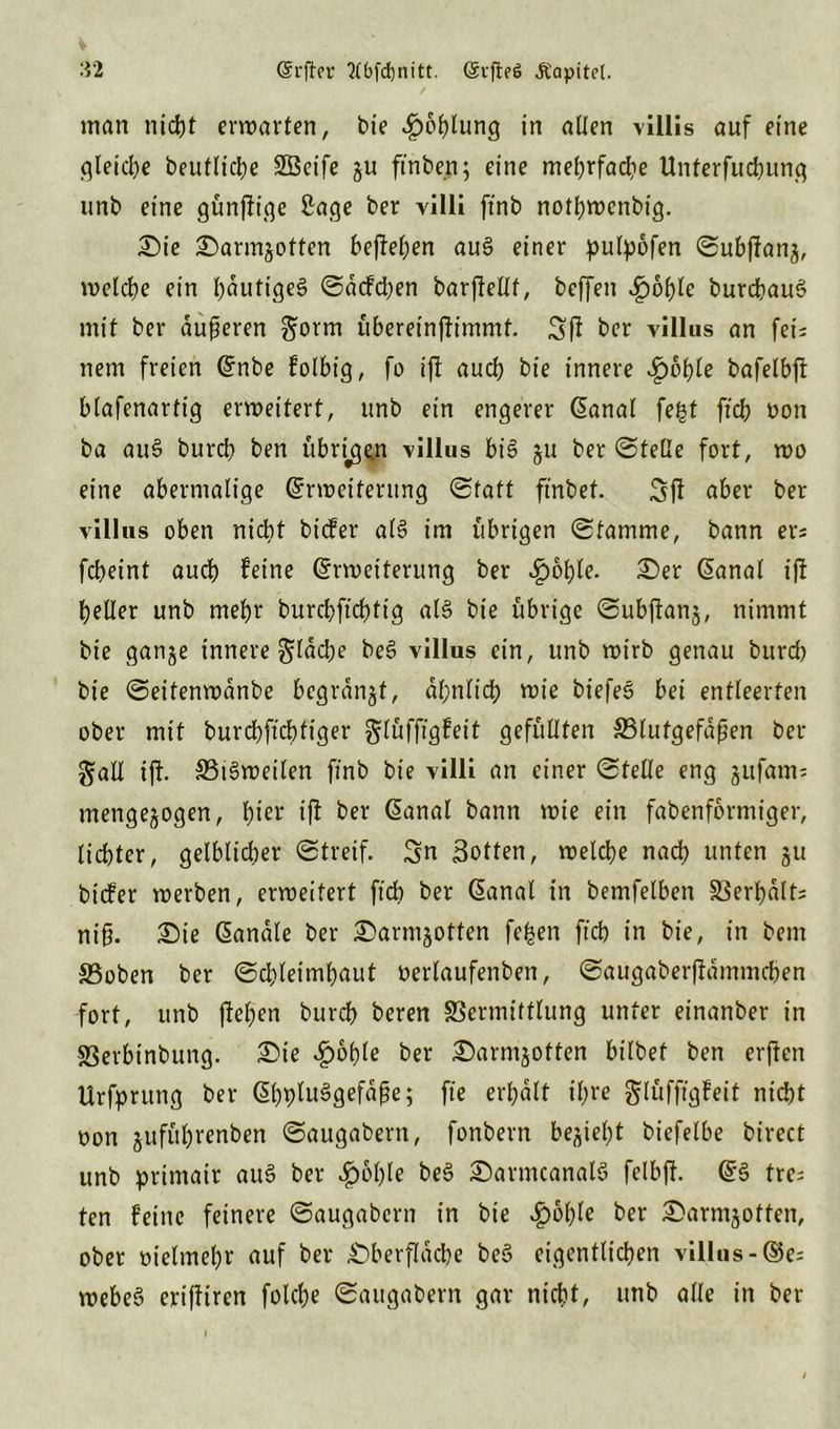 man nicht erwarten, bie ^öglung in allen viliis auf eine gleiche beuflicge SÖeife gu ftnbe.n; eine mehrfache Unterfucgung unb eine günjfige 2age ber yilli ftnb notgwenbig. Die Darn^otten befielen auS einer pulpofen ©ubjfan3, welche ein gdutigeS ©dcfdjen barjfellf, beffen Spofyk burcgauS mit ber äußeren gorm übereinjfimmt. Sjf ber villus an fei- nem freien (Enbe folbig, fo ijf auch bie innere Sbbfyle bafelbjf blafenartig erweitert, unb ein engerer (Eanal fegt ftch oon ba auS burd? ben übrigen villus bis 3U ber ©teile fort, wo eine abermalige (Erweiterung ©taft ft'nbef. Sfl aber ber villus oben nicht bicfer als im übrigen ©tamme, bann er* fcbeint auch feine (Erweiterung ber ^ogle. Der Sanal ijf geller unb mehr burchftchtig als bie übrige ©ubjfan3, nimmt bie gan^e innere gldcbe beS villus ein, unb wirb genau burd) bie ©eitenwdnbe bcgrdnjt, ähnlich wie biefeS bei entleerten ober mit burchftchtiger glüfftgfeit gefüllten ^Blutgefäßen ber galt ijf. SBtSweilen ftnb bie villi an einer ©teile eng jufams mengejogen, gier ijf ber Sanal bann wie ein fabenformiger, lichter, gelblicher ©treif. Sn Botten, welche nach unten 311 bicfer werben, erweitert ftch ber Gand in bemfelben Verhalts niß. Die Sandle ber Darmsotten fegen ftch in bie, in bern S5oben ber ©chleimhaut oerlaufenben, ©augaberjfdmmchen fort, unb (fegen bureg beren Vermittlung unter einanber in Verbinbung. Die ^ogle ber Darm30tten bilbet ben erffen Urfprung ber (EggluSgefaße; fte ergdlt igre glüfftgfeit nicht oon jufügrenben ©augabent, fonbern be^ie^t biefelbe birect unb primatr auS ber $ogle beS DarmcanalS felbjf. SS tre= ten feine feinere ©augabern in bie Spofyle ber Darmjoften, ober melmegr auf ber Dberflacge beS eigentlichen villus-©es webeS eriffiren folcge ©augabern gar nicht, unb alle in ber