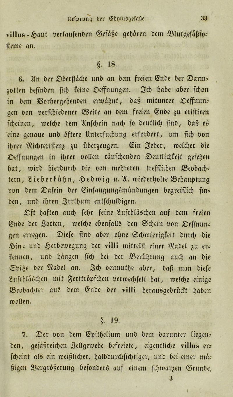 villus -£aut öerlaufenben ©efdße geboren bem Blutgefäß^ jteme an. §• 18. 6. “Mn ber £)berfldd)c unb an bem freien @nbe ber £)arm; Zotten beftnben ftch keine £)effnungen. Sch habe aber febon in bem Vorhergehenben erwähnt, baß mitunter £)effnun* gen oon t>erfdt?iebener SBeite an bem freien ©nbe ju exijliren fcheinen, welche bem Tlnfchein nach fo beutlich finb, baß eö eine genaue unb öftere Unterteilung erforbert, um ftch oon ihrer SWchteyiftenz zu überzeugen, ©in Sebcr, welcher bie £)effnungen in ihrer oollen tdufebenben Deutlichkeit gefeiert bat, roirb bierbureb bie oon mehreren trefflichen Beobacht tern, ßieberfübn, £ebwig u. X wieberholte Behauptung oon bem Dafein ber ©infaugungSmünbungen begreiflich ftn* ben, unb ihren Srrtbum entfchulbigen. Dft haften auch fel)r feine ßuftbldöchen auf bem freien ©nbe ber Sotten, welche ebenfalls ben Schein oon Deffnun; gen erregen. Diefe finb aber ohne Schwierigkeit burch bie 4pin; unb ^erberoegung ber villi mittelji einer 9?abel zu er; kennen, unb hangen fiel; bei ber Berührung auch an bie Spi£e ber Stabet an. Sch oermuthe aber, baß man biefe ßuftbldScben mit getttropfchen oerwechfelt hat, welche einige Beobachter auö bem @nbe ber villi hftauögebrückt haben wollen. §. J9. 7. Der oon bem Grpithelium unb bem barunter liegen; ben, gefäßreichen Sellgewebe befreiefe, eigentlidje villus er* fcheint alo ein weißlicher, hälbburchffchtiger, unb bei einer md; ßigen Vergrößerung befonberö auf einem fcjjwarzen ©runbe, 3