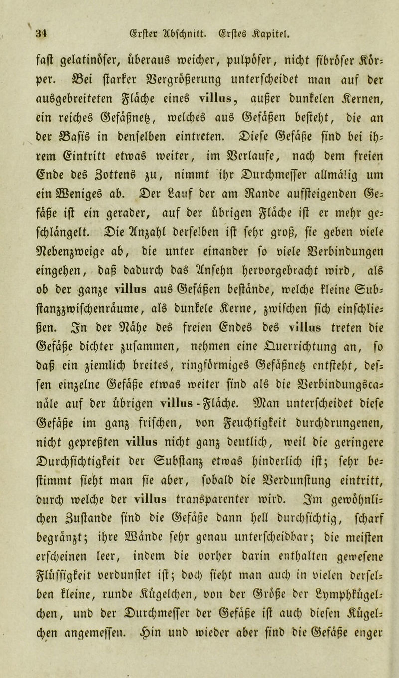 faß gelattnofer, überaus weicher, putpofer, nid)f ftbrofer $6r= per. 33ei ßarfer S3ergroßerung unterfcbeibet man auf ber auSgebreiteten gldcbe etneS villus, aufm* bunfeten fernen, ein reiches ©efdßnefc, welches auS ©efaßen beßebt, bte an bei* S5aft§ in benfelben eintreten. 2)iefe ©efdpe ftnb bei ifc rem Eintritt etwas weiter, im Verlaufe, nacb bem freien ©nbe beS SottenS ju, nimmt ihr £)urd)meffer allmdlig um ein SBentgeS ab. £)er Sauf ber am 9ianbe aufßeigenben ©e^ fdße iß ein geraber, auf ber übrigen gldcbe iß er mehr ge= fcbldngett. £)ie 2fnjabl berfelben iß febr groß, fte geben niele 9?ebenjweige ab, bte unter einanber fo niete SSerbinbungen eingeben, baß baburcb baS 2(nfebn bernorgebracbt wirb, als ob ber ganje villus auS ©efaßen beßanbe, welche fleine ©ubs ßan^wifcbenrdume, als bunfele Äerne, gwifdjen ftcb einfcblie^ ßen. Sn ber S^dbe beS freien ©nbeS beS villus treten bte ©efaße bicbter $ufammen, nehmen eine Verrichtung an, fo ✓ \ baß ein ziemlich breitet, ringförmiges ©efdßne£ cntßebt, bef= fen einzelne ©efaße etwas weiter ftnb als bie SSerbinbungSca* ndte auf ber übrigen villus - gldcbe. tylan unterfcbeibet biefe ©efaße im ganj frifcben, non geucbtigfeit burcbbrungenen, nicht gepreßten villus nicht ganj beuttich, weit bie geringere £>urcbficbtig?eit ber <2ubßan$ etwas ^tnberltd? iß; febr bes ftimmt ftebt man fte aber, fobalb bte Sßerbuttßung eintritt, burch welche ber villus transparenter wirb. Sm gewobnli= eben Sußanbe ftnb bie ©efaße bann t)dl bitrebftebfig, febarf begranjt; ihre SBänbc febr genau unterfcheibbar; bie meißen erfebeinen teer, inbem bie norher barin enthalten gewefette glüfftgfeit nerbunßet tji; bod) ftebt man auch in nieten berfets ben fleine, runbe Kügelchen, non ber ©roße ber Spmpb?ügel= d)en, unb ber Durcbmeffer ber ©efaße iß auch biefett Bügels d)en angemeffeit. ^)in unb wieber aber ftnb bie ©efaße enger