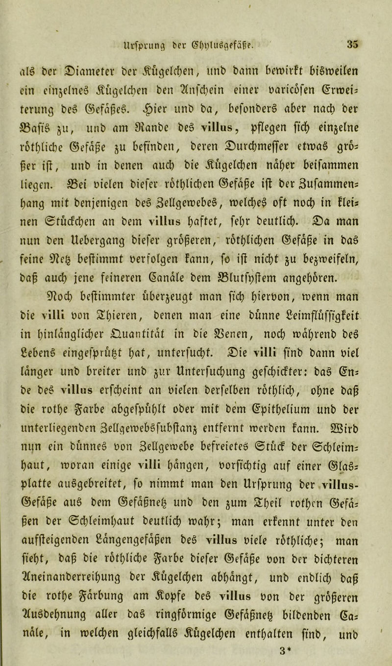 als ber Siamefer ber Kügelchen, itnb bann bewirft bisweilen ein einzelnes Äugelcben ben 2Cnfd>ein einer oaricofen (Erweis terung beS ©efdßeS. ßiev unb ba, befonberS aber nach ber 33afiS ju, unb am Sianbe beS villus, pflegen ftef) einzelne rotblicbe ©efdße zu beftnben, beven Surcbmeffer etwas gros ßer iß, unb in benen aueb bie Äugelcben naher beifammen liegen. Set oielen biefer rotbltcben ©efdße ifl ber Sufammens bang mit benjenigen beS SellgcwebeS, welches oft noch in fleis nen Stücfchen an bem villus haftet, fel;r beutlich. Sa man nun ben Uebergang biefer größeren, rötlichen ©efaße in baS feine bejlimmt oerfolgen fann, fo i|f nicht zu bezweifeln, baß auch jene feineren banale bem Slutfpftem angeboren. 9^od> beftimmter uberzeugt man ficb b^roon, wenn man bie villi oon Sl)ieren, benen man eine bünne Seimflüfftgfeit in hinlänglicher Quantität in bie Serien, noch wdbrenb beS ßebenS eingefprüfct hat, unterfuebt. Sie villi ffnb bann oiel langer unb breiter unb zur Unterfucbung gefehlter: baS @ns be beS villus erfebeint an oielen berfelben rotblicb, ohne baß bie rotbe garbe abgefpüblt ober mit bem Grpitbelium unb ber unterliegenben ßellgewebSfubjknz entfernt werben fann. Söirb nun ein bünneS oon Sellgewebe befreieteS @tücf ber (Schleim^ baut, woran einige villi hangen, oorftebtig auf einer ©laS^ platte auSgcbreitet, fo nimmt man ben Urfprung ber villus- ©efdße auS bem ©efaßnefc unb ben zum Shell rofl;cn ©efd^ ßen ber (Schleimhaut beutlicb wahr; man erfennt unter ben auffteigenben Sdngengefdßen beS villus oiele rotblicbe; man ftebt, baß bie rotblicbe garbe biefer ©efdße oon ber bt'cbferen 2£neinanberreibung ber Äugelten abbangt, unb enblicb baß bie rotbe gdrbung am Äopfe beS villus oon ber größeren TluSbebnung aller baS ringförmige ©efdßnefc bilbenben @a; ndle, in welchen gleichfalls Äügelcben enthalten ftnb, unb 3*