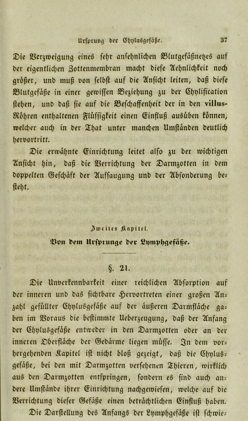 Die Vergweigung eines fehr anfehnlicpen VlutgefdßnefceS auf ber eigentlichen Sottenmembran macht tiefe 2lehnlichfeit noch großer, unb muß oon felbjl auf t>ie 2lnficht leiten, baß biefe SBlutgefdße in einer gemiffen Vegiehung gu ber Ehpliftcation (leben, unb baß fie auf bie Vefchaffenheit ber in ben villus- Svobren enthaltenen glüffigfeit einen Einfluß auSüben fonnen, welcher auch in ber Sbat unter manchen Umflanben beutlicb bernortritt. Die ermahnte Einrichtung leitet alfo gu ber wichtigen 2lnficht hi»/ baß bie Verrichtung ber Darmgotten in bem hoppelten Eefcpdft ber 2luffaugung unb ber Tlbfonberung be* fleht. <3uu itcs Kapitel. Von bem Uvfpumge ber fipmppgefäße. §. 21. Die Unocrfennbarfeit einer reichlichen Ttbforption auf ber inneren unb ba3 fichtbare £eroortreten einer großen 2ln; gal)l gefüllter EhpluSgefdße auf ber äußeren Darmflache ga; ben im Voraus bie bejlimmte Uebergeugung, baß ber 2lnfang ber EhpluSgefdße entmeber in ben Darmgotten ober an ber inneren Dberfldcpe ber ©ebärme liegen muffe. Sn bem oor; hergehenben Kapitel ifl nicht bloß gegeigt, baß bie EhpluS- gefaße, bei ben mit Darmgotten oerfehenen ^hieren, wirklich auS ben Darmgotten entfpringen, fonbern eS ft'nb auch ans bere Umjldnbe ihrer Einrichtung nacpgewiefen, welche auf bic Verrichtung biefer Eefdße einen beträchtlichen Einfluß haben. Die Darftellung beS Anfangs ber Spmphgefdße ifl fcpwie-
