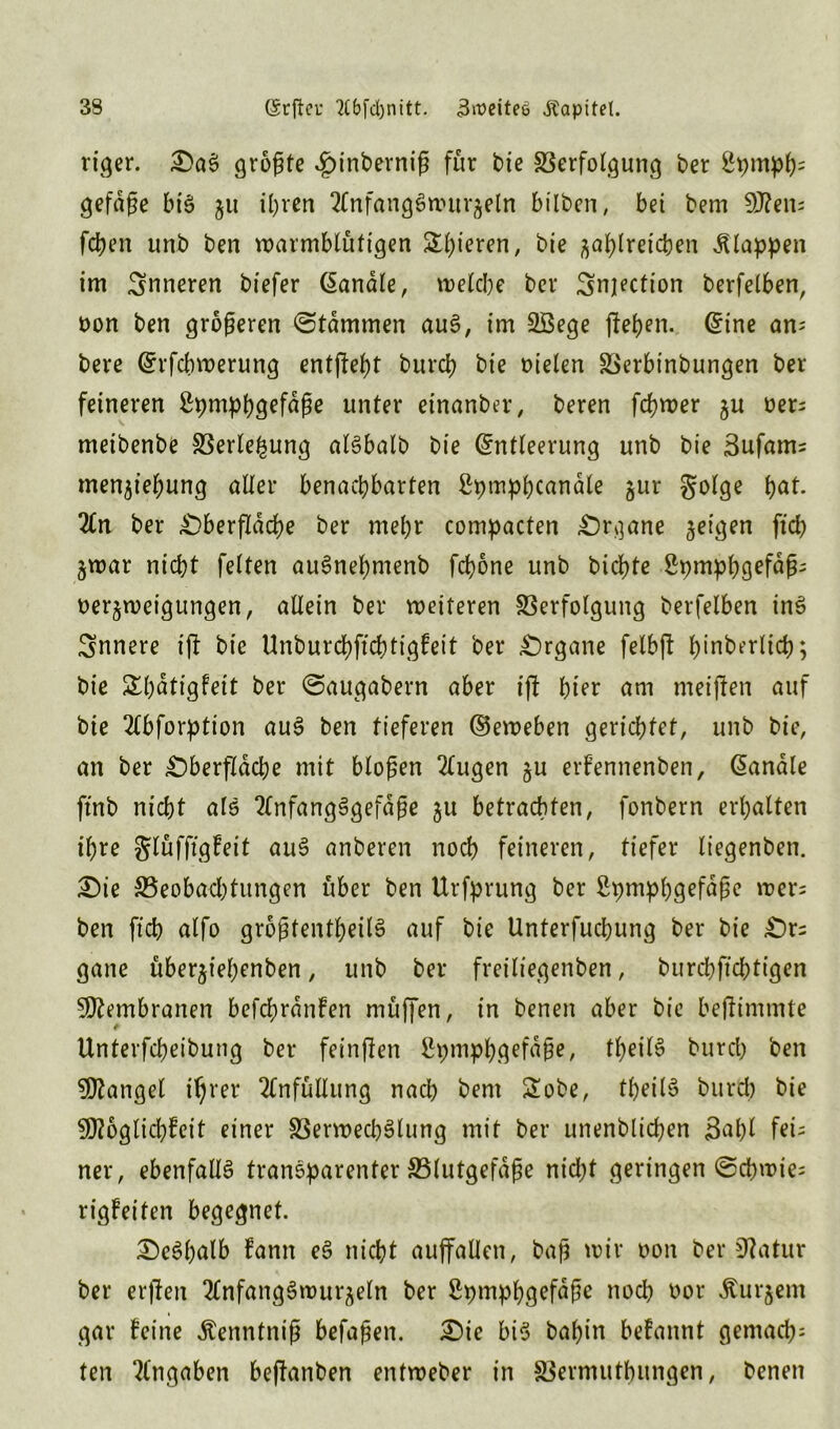 riger. OaS größte ^inberniß für bie Verfolgung t>er £pmph= gefdße bis 511 ihren 2Cnfang§wurzeln bilben, bei bem S0?eu; fcben unb ben warmblütigen Spieren, bie zahlreichen klappen im inneren biefer banale, welche ber Smjection berfelben, oon ben größeren (Stammen aus?, im Sßege flehen. Eine an= bere Erschwerung entßeht burch bie oielen Verbinbungen ber feineren Spmphgefdße unter einanber, beren fchwer ju oer; meibenbe Verlegung alSbalb bie Entleerung unb bie 3ufam; menziehung aller benachbarten ßpmphcanäle zur golge h<*t. 2Cn ber Oberßdche ber mehr compacten Organe zetÖen W Zwar nicht feiten auSnehmenb fchone unb bichte Spmphgefdß; oerzweigungen, allein ber weiteren Verfolgung berfelben inS innere iß bie Unburchfrchtigfeit ber Organe felbß hinberlidr, bie Shdtigfeit ber ©augabern aber iß t)ter am meinen auf bie 2tbforption auS ben tieferen Eeweben gerichtet, unb bie, an ber Oberfläche mit bloßen 2(ugen zu erfennenben, Eandle ft'nb nicht als 2(nfangSgefdße %u betrachten, fonbern erhalten ihre glüfßgfeit auS anberen noch feineren, tiefer liegenben. Oie Veobacl)tungen über ben Urfprung ber £pmphgefdße wer; ben ft’ch alfo größtenteils auf bie Unterfuchung ber bie Or; gane überziehenben, unb ber freiliegenben, burcbftcbtigen Membranen befchrdnfen müffen, in benen aber bie beßinrmte Unterfcheibung ber feinßen Spmphgefdße, theilS burd) ben Mangel ihrer 2£nfüllung nach bem £obe, tbeilS burch bie 90?oglid}fett einer Verwed)Slung mit ber unenblicßen 3aßl fei- ner , ebenfalls transparenter ^Blutgefäße nid;t geringen ©d)wie= rigfeiten begegnet. OeSßalb fann eS nicht auffallen, baß wir oon ber Statur ber erßen 2fnfangSwurzeln ber ßpmphgefaße noch oor kurzem gar feine Äenntniß befaßen. Oie bis baßin befannt gemach^ ten Eingaben beßanben entweber in Vermutbungen, benen