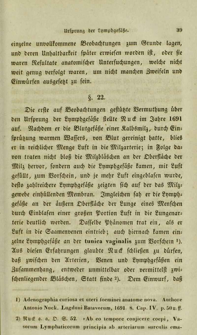 einzelne unoollfommene ^Beobachtungen zum ©runbe lagen, unb beren Unhaltbarst fpdter erliefen worben i|t, ober fte waren SRefultafe anatomifcher Unterfuchungen, welche nicht weit genug oerfolgt waren, um nicht manchen Zweifeln unb ©inwürfen auSgefe^t ju fein. §. 22. Oie erjle auf ^Beobachtungen gepulte SSermuthung über ben Urfprung ber SpmpbQcfaße (teilte 9? u cf im ^a(;re 1691 auf. 9tachbem er bie S31ufgefdge einer ÄalbSmilz, burch ©ins fprü^ung warmen SBafferS, oon S3lut gereinigt hatte, blieS er in reichlicher 9Jtenge 2uft in bie 9J?ilzarterie; in S^lge bas oon traten nicht bloß bie SDWjblaschen an ber Oberfläche ber 9ftilZ heroor, fonbern auch bie Spmphöefdße famen, mit ßwft gefüllt, ^um SSorfchein, unb je mehr ßuft eingeblafen würbe, bejto zahlreichere Spmph.gefdße zeigten ftch auf ber ba3 5D?tlz- gewebe einhüllenben Membran, ^mgletchen fah er bie Spmph5 gefdße an ber äußern Oberfläche ber £unge eines SOtenfcben burch ©inblafen einer großen Portion ßuft in bie ßungenar* terie beutlich werben. Oaffelbe ^hdnomen trat ein, als* er 2uft in bie ©aamenoenen eintrieb; auch hiernach famen eins Zeine 2pmph.g^fdße an ber tunica vaginalis zum SSorfchein ,). 2Cuö biefen ©rfahrungen glaubte 91 u cf fchließen %\i bürfen, baß z^ifchen ben Arterien, SSenen unb Spmph^fdßen ein Bufammenhang, entweber unmittelbar ober oermitfelft z™^ fchenliegenber S3ld§chen, (Statt ftnbe1 2). Oem ©inwurf, baß 1) Adenographia curiosa et Uteri foeminei anatome nova. Authore Antonio Nuck. Lugduni Batavorum, 1691. 8. Cap. IV. p.aOu.ff. 2) 9tuct' Q. a. £)• @. 52. »Ab eo tempore conjicere coepi, Va- sorum Lymphaticorum principia ab arteriarum surculis ema-