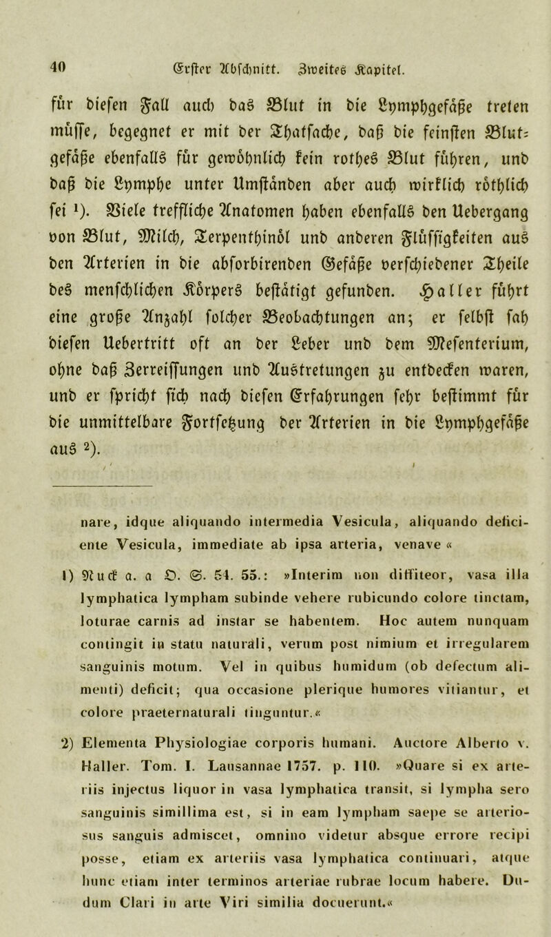 für biefen JaÜ aud) baS Blut in bie ßpmphgefaße treten muffe, begegnet er mit ber SEtjatfadbe, baß bie fcinjlen S5lut= gefaße ebenfalls für gewöhnlich fein rotljeS Blut führen, unb baß bie Sfymphe unter Umffanben aber auch wirflicb rotf>tict) fei * 1). Biele treffliche Anatomen haben ebenfalls ben Uebergang non Blut, SOZiich, Serpenthinol unb anberen glüffigfeiten aus ben Arterien in bie abforbirenben ©efäße nerfd;iebener 2t)eite beS menfchltchen ÄorperS befldtigt gefunben. Raiter führt eine große 2£n$ahl folcher Beobachtungen an; er felbft fah biefen Uebertritt oft an ber Sreber unb bem 9flefenterium, ohne baß Berreiffungen unb 2(uStretungen ju entbecfen waren, unb er fpricbf ftdb nach biefen (Erfahrungen fehr bejfimmt für bie unmittelbare ^ortfefeung ber Arterien in bie Spmph.gefaße auS 2). nare, idque aliquando intermedia Vesicula, aliquando delici- ente Vesicula, immediate ab ipsa arteria, venave « 1) 9?u<f a. a £>. <S. 54. 55.: »Interim non ditfiteor, vasa ilia lymphatica lympham subinde vehere rubicundo colore tinctam, loturae carnis ad instar se habentem. Hoc autem nunquam contingit iw statu naturäli, verum post nimium et irregulärem sanguinis motum. Vel in quibus humidum (ob defectum ali- menti) deficit; qua occasione plerique humores vitiantur, et colore praeternaturali tinguntur.« 2) Elementa Physiologiae corporis humani. Auctore Alberto v. Haller. Tom. I. Lausannae 1757. p. 110. »Quare si ex arte- riis injectus liquor in vasa lymphatica transit, si iympha sero sanguinis simillima est, si in eam lympham saepe se arterio- sus sanguis admiscet, omnino videtur absque errore recipi posse, etiam ex arteriis vasa lymphatica continuari, atque hunc etiam inter terminos arteriae rubrae locum habere. Du- dum Clari in arte Viri similia docuerunt.«