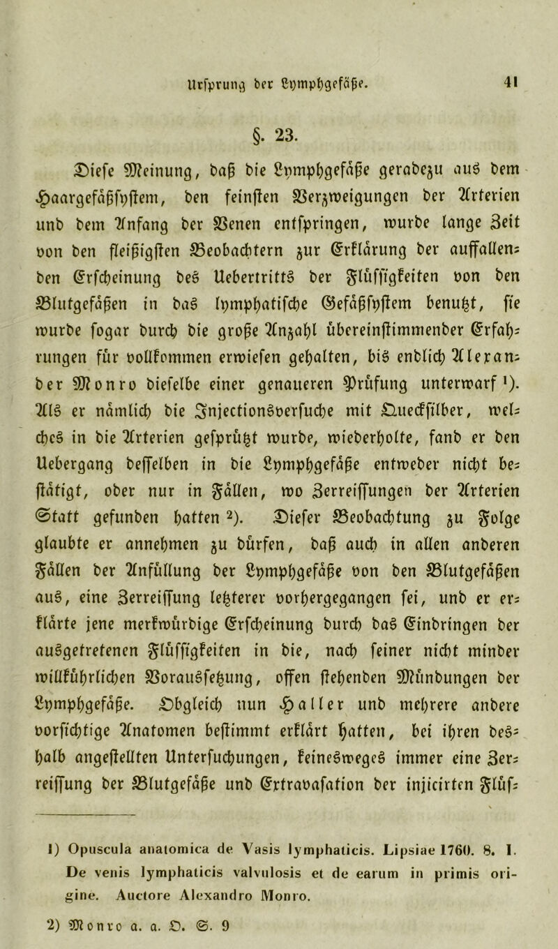 §• 23. Oiefe Meinung, baß bie ßpmpfygefäße gerabeju au$ bem 4j>aargefdßf9jiem, ben feinten Ber^weigungen ber Arterien unb bem Anfang ber Benen erbringen, würbe lange Seit non ben fleißigffen Beobachtern jur (Erklärung ber auffallen; ben (Erfcbeinung beS UebertrittS ber glufftgfeften non ben Blutgefäßen in baS lpm^f>attfd)e ©efdßfpjlem benu^t, fte würbe fogar burch bie große 2(n^al)l übereinjlimmenber Erfah- rungen für oollfommen erwiefen gehalten, bis enblc'ch hieran; ber Sttonro biefelbe einer genaueren Prüfung unterwarf *). 2£13 er nämlich bie SnjectionSoerfudbe mit Ouecfftlber, wel; cheS in bie Arterien gefprü^t würbe, wieberholte, fanb er ben Uebergang beffelben in bie 2pmphgefdße entweber nicht be; jldttgt, ober nur in fallen, wo Berreiffungen ber Arterien @tatt gefunben h^t^^n 1 2). tiefer Beobachtung gu golge glaubte er annehmen $u bürfen, baß auch in allen anberen galten ber 2lnfüllung ber ßpmphgefaße oon ben Blutgefäßen auS, eine S^rreiffung legerer oorhergegangen fei, unb er er; ftarte jene merlwürbige (Erfcbeinung burch baS (Einbringen ber ausgetretenen glüffigfeiten in bie, nach feiner nicht minber wiUhüßrlicben BorauSfefcung, offen jlebenben SOKtnbungen ber Spmpbgefdße. «Obgleich nun Malier unb mehrere anbere oorftchtige Anatomen befh’mmt erfldrt Ratten, bei ihren beS= halb ungeteilten Unterfucbungen, feineSwegcS immer eine 3er; reiffung ber Blutgefäße unb (Ertraoafafion ber injicirten glüf; 1) Opuscula anatomica de Vasis lymphaticis. Lipsiae 1760. 8. 1. De venis lymphaticis valvulosis et de earum in primis oii- gine. Auctore Alexandro Monto. 2) SDionro a. a. £>. ©. 9