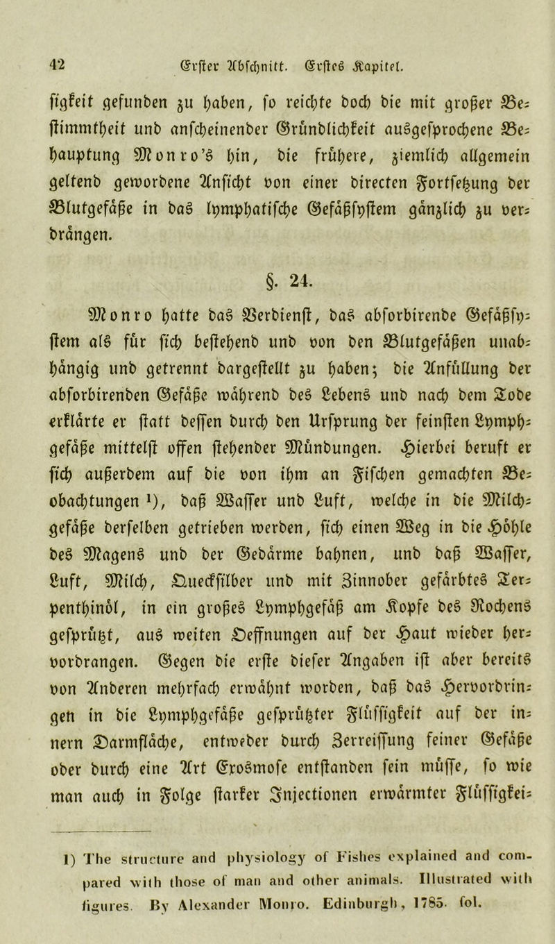 (Sufieu ?fbfcl)nitt. @rffc6 JCapitet. ffgfeit gefunben 51t J;aben, fo reichte bocb bie mit großer 35es unb anfchetnenber ©rünblichfeit auSgefyrochene &3es hauptung SKonro’S f)in, bie frühere, ziemlich allgemein geltenb geworbene 2lnftd)t oon einer birecten gortfe^ung ber S3lutgefdße in baS lpmpbafifd?e ©efdßfppem gdnjltch $u oers brangen. §. 24. SDfonro hatte baS SSerbienp, baS abforbirenbe ©efdßfp; pem a(S für ftcb beßebenb unb oon ben ^Blutgefäßen unab= bdngig unb getrennt bargepellt 5U f)aben; bie 2lnfüllung ber abforbirenben ©efdße wdbrenb beS Gebens unb nach bem Sobe erfldrte er patt beffen burcb ben Urfprung ber feinten ßpmpb5 gefdße mittelft offen pebenber SDlünbungen. hierbei beruft er ftd) außerbem auf bie t>on t’bm an gifcben gemachten SBes obacbtungen 1)/ baß SBaffer unb ßuft, welche in bie 50Zilch= gefdße berfelben getrieben werben, ftcb einen 2Beg in bie ^ofpe beS SDlagenS unb ber ©ebdrme bahnen, unb baß Sßaffer, ßuft, Sftilcb, duecfftlber unb mit Binnober gefärbtes Sers pentfpnol, in ein großes Spmpbgefdß am stopfe beS SiocbenS gefertigt, auS weiten £)effnungen auf ber «£xwt wieber b«5 oorbrangen. ©egen bie erfte biefer Angaben ip aber bereits oon 2(nberen mehrfach erwähnt worben, baß baS cfperoorbrin; gen in bie ßpmpbj^fnße gefprü^ter glüfpgfeit auf ber ins nern Sarmffdcbe, entmeber burch Berreiffung feiner ©efaße ober burch eine 2lrt GrroSmofe entpanben fein muffe, fo wie man auch in Jjolge parfer Snjectionen erwärmter glitfftgfei- I) The structure and physiology of 1islios explained and coni- pared with those of man and other animals. Illustrated will» figures. By Alexander Monro. Edinburgh, 1785. fol.