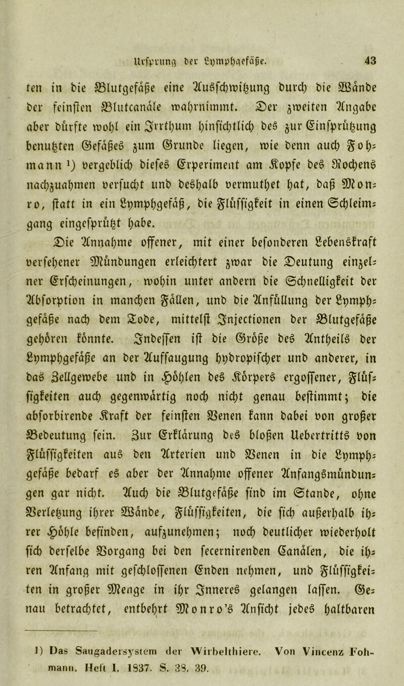 ren in bie Blutgefäße eine 2£u3fchwißung burd) bie SBdnbe ber feinflcn Blutcanäle wahrnimmt. er ^weiten Angabe aber bürfite wohl ein Srrthum hinftchtlid; beS $ur ©infprüfeung benufeten ©efdßeS jum ©runbe liegen, wie benn aucb gof)= mann *) oergcblich biefeo ©rperiment am Äopfe be§ 9?ocpen5 nacbjuabmen oerfucht unb bcö^atb oermuthet hat, baß 2D?on; ro, ftatt in ein ßpmphgeföß, bie glüfftgfeit in einen ©chleints gang eingefprüfct l;abe. Die Annahme offener, mit einer befonberen Sebensfraft üerfebener 2!ftünbungen erleichtert $war bie Deutung einzel- ner ©rfcheinungen, wohin unter anbern bie ©chnelligfeit ber 2Cbforption in manchen galten, unb bte 2CnfüUung ber Spmph5 gefdße nach bem £obe, mittelfi Snjectionen ber Blutgefäße gehören fonnte. Snbeffen iß bie ©roße be3 Zntfyeitö ber ßpmphgefäße an ber 3buffaugung hhbropifcher unb anberer, in baS Zellgewebe unb in fohlen beS ÄorperS ergoffener, glüfs ftgfeiten auch gegenwärtig noch nicht genau beßimmt; bie abforbirenbe Äraft ber feinten Benen fann babei oon großer Bebeutung fein. Zur ©rfldrung be3 bloßen UebertrittS bon glüfftgfeiten au$ ben Arterien unb Benen in bie ßpmpßs gefaße bebarf e§ aber ber Annahme offener 2CnfangSmünbuns gen gar nicht. 2£ucb bie Blutgefäße ftnb im ©tanbe, ohne Berlefcung ihrer BSdnbe, glüfftgfeiten, bie ftcb außerhalb ih- rer £ohle beftnben, aufyunehmen; noch beutlicher wieberholt (ich berfelbe Borgang bei ben fecernirenben (Kanälen, bie ih- ren Anfang mit gefchloffenen ©nben nehmen, unb gluffigfei- ten in großer SWenge in ihr inneres gelangen laffen. ©es nau betrachtet, entbehrt $D?onro’S Qlnftcht jebe3 haltbaren 1) Das Saugadersystem der Wiibelthiere. Von Vincenz Foh- mami. Heft I. 1337. S. 33. 39.