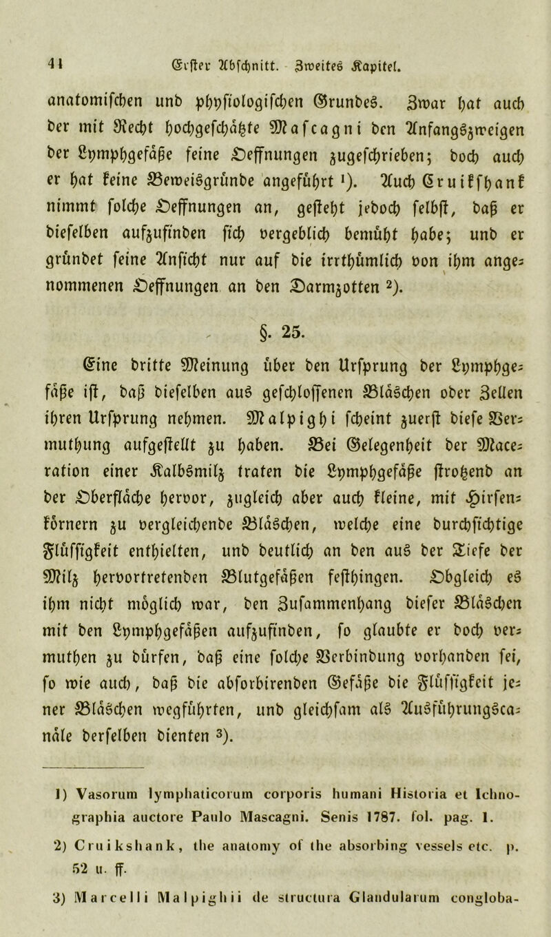 41 (Sr ff er ttbfcfynitt. 3ttmtes Äapitel. anatomifcben unb p^ftologifcfecn GrunbeS. Smar l;af auch ber mit 9\ed?t hbd)gefd;dhfe 9)?afcagnt bcn Tlnfang^rreigen ber ßpmpfygefdße feine Oeffnungen jugefdhrieben; bod? auch er f)at feine SBeroeiSgrünbe angeführt J). 2lucb ©ruiffhanf nimmt folche Öffnungen an, gefleht jebocf? felbjl, baß er biefelben aufguftnben ftch bergeblich bemüht tyabe, unb er grünbet feine 2fnftcbt nur auf bie irrtümlich bon ihm ange^ nommenen Oeffnungen an ben Oarm^otten 1 2). §. 25. ©ine britte Meinung über ben Urfprung ber ßpmjtö^ fdße iff, baß biefelben au$ gefchloffenen SBldSchen ober Bellen ihren Urfprung nehmen. 502 a lp i g h t fc&rint juerjl biefe SSers muthung aufgeffellt $u ha^n. S5ei Gelegenheit ber 9)tace; ration einer dtalbSmilj traten bie Spmphö^füpe ffrofcenb an ber Oberfläche h^^bor, zugleich aber auch fleine, mit ^g>irfen= fornern gu bergleichenbe SBldSchen, welche eine burcbfid)tige glüfftgfeit enthielten, unb beutlid; an ben au§ ber £iefe ber 9)?i4 herborfretenben ^Blutgefäßen feffhingen. Obgleich e§ ihm nicht möglich mar, ben 3ufammenl)ang biefer 33ld3d)en mit ben ßpmphgefdßen aufjuftnben, fo glaubte er bod) bers muthen ju bürfen, baß eine folctye S3erbinbung borhanben fei, fo wie aud), baß bie abforbirenben Gefäße bie glüfftgfeit je- ner S5ldöchen mcgführten, unb gleichfam al§ 2lu3führung$ca= nale berfelben bienten 3). 1) Vasorum lymphaticorum corporis humani Historia et lebno- graphia auctore Paulo Mascagni. Senis 1787. fol. pag. 1. 2) Cruikshank, the anatomy ol the absorhing vessels etc. p. 52 u. ff. 3) Marcel li Malpighii de structura Glandularum congloba-