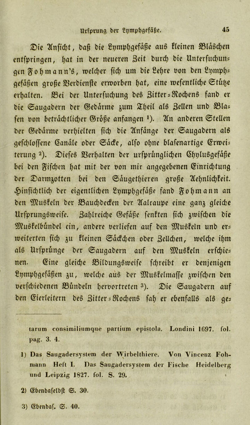 £)ie tfnjic&t, baß bte ßpmbbgefafje auS deinen 33lä$cben entfpringen, I;at in ber neueren Seit bureb bie Unterfucbuns gen gobmann’S, welcher ftcb um bie Sehre oon ben Spnipb5 gefaben große SSerbienfte erworben b^/ eine wefentlicbe ©tul-je erhalten. S3ei ber Unterfucbung beS Sitter = S?od>en§ fatib er bie ©augabern ber ©ebdrme gum SIbeil als Sellen unb 33las feit oon beträchtlicher ©roße anfangen *). 2(n anberen ©teilen ber ©ebdrrne »erhielten ftcb bie Anfänge ber ©augabern alS gefcbloffene banale ober ©dtfe, alfo ohne blafenartige Erweis terung * 1 2). £)iefeS Verhalten ber urfprunglicben EbpluSgefdße bei ben gtfe^en bat mit ber Don mir angegebenen Einrichtung ber £)armjotten bei ben ©dugetbieren große 2(ebnlicb?eit. .gnnftcbtlicb ber eigentlichen SpmpbQefdße fanb gobmann an ben SDJuSfeln ber ©aucbbecfen ber ‘tfalraupe eine ganj gleiche UrfprungSweife. Bablreicbe ©efaße fenften ftcb ^wifchen bie SDtuSfelbünbel ein, anbere Derlt'efen auf ben SlftuSfeln unb er^ weiterten ftcb 311 fleinen ©aefeben ober Belieben, welche t'bm al§ Urfprünge ber ©augabern auf ben SWuSfeln erfcbie= nen. Eine gleiche 33itDung3weife febreibt er benjenigen ßpmpbgefaßen ju, welche au§ ber SKuSfelmajfe jwifeben ben Derfchiebenen S5ünbeln ber^»rfreten 3). £)ie ©augabern auf ben Eierleifern beS Bitter Kochens fab er ebenfalls als ge; tarum consimiliiimque partium epistola. Londini 1097. fol. pag. 3. 4. 1) Das Saugadersystem der Wirbelthiere. Von Vincenz Foh- mann Heft I. Das Saugadersystem der Fische Heidelberg und Leipzig 1827. fol. S. 29. 2) (Sbenbafelbft ©. 30. 3) (Sbenbaf. 40.