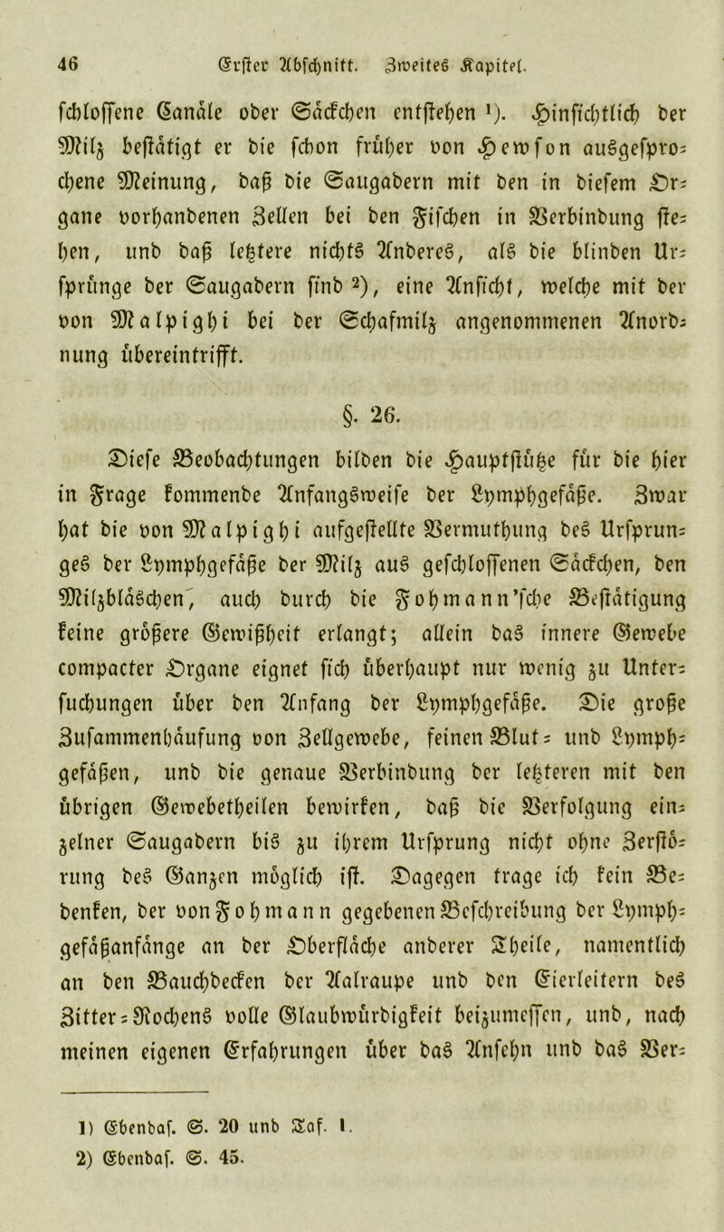 fcbloffene banale ober ©acfcben entfielen 1). Jg)inftd;tttd> ber 50?ibejldti.qt er bie fcbon früher oon «£>erofon au3gefpro= djene 50?einung, baß bie ©augabern mit ben in biefem £)r= gane oorhanbenen Bellen bei ben gifdjen in Verbinbung ffe= ben, unb baß teuere nichts 2(nbereS, als bie blinben Ur= fprünge ber ©augabern ftnb 2), eine 2lnfid)f, welche mit ber oon 50?alpigbt bei ber ©cbafmitj angenommenen 2lnorb; nung übereintrifft. §. 26. £>tefe ^Beobachtungen bilben bie ^auptjKi^e für bie hier in grage fommenbe 2lnfang3roeife ber ßpmpbßefdße. Bmar l;at bie oon 50?alpigbi aufgeffellte Vermutbung beS Urfprum geS ber £pmpbgefdße ber 50?il$ auS gefcbloffenen ©acfdjen, ben 50?i(5bld§chen, auch burcb bie gobmann’fdje Vefldtigung feine größere ©emißbeit erlangt; allein baS innere ©etoebe compacter £)rgane eignet ft'ch überhaupt nur wenig 31t Untere fuchungen über ben Anfang ber £pmpbgefdße. £>ie große Bufammenbdufung oon Bellgewebe, feinen S3Iut= unb 2pmpb; gefdßen, unb bie genaue Verbinbung ber festeren mit ben übrigen ©ewebetbeilen bewirfen, baß bie Verfolgung ein- zelner ©augabern bis ju ihrem Urfprung nicht ohne Berfloi rung beS ©an^en moglid) iff. dagegen trage ich fein S5e= benfen, ber oongobmann gegebenen 35efcl)reibung ber Spmpb5 gefdßanfdnge an ber £)berfldcbe anberer Steile, namentlich an ben SBauchbecfen ber 2lalraupe unb ben Eierleitern beS Bitter = SiocbenS oolle ©laubwürbigfeit bei^unteffcn, unb, nach meinen eigenen Erfahrungen über baS 2(nfehn unb baS Ver= 1) (Sbenbaf. 20 unb Seif. I. 2) (Sbenbaf. ©. 45.