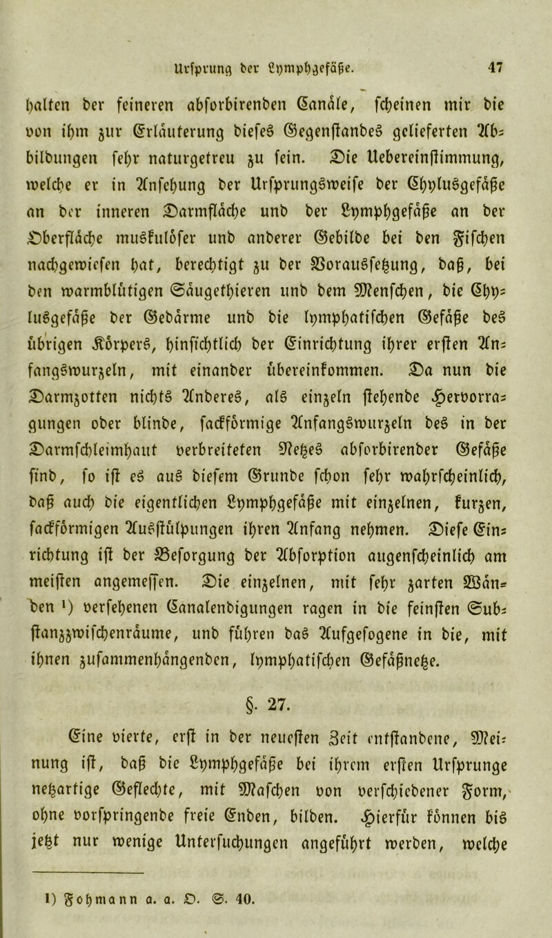 Ralfen bei* feineren abforbirenben banale, febeinen mir bie non t’bm gur (Erläuterung biefe^ ©egenfknbeS gelieferten 2fb- bilbungen febr naturgetreu gu fein. £)ie Uebereinflimmung, welche er in 2(nfel)ung ber UrfprungSweife ber ©bpluSgefäfe an ber inneren £)armfläcbe unb ber £pmpb9efäße an ber Oberfläche muSFulofer unb anberer ©ebilbe bei ben gifeben naebgewiefen bot, berechtigt 51t ber 33orau3fe£ung, ba§, bei ben warmblütigen ©äugetbieren unb bem SDfenfcben, bie ©bb= luSgefäße ber ©ebärme unb bie Ipmpbötifcben ©efäge beS übrigen ÄorperS, binficbtlicb ber (Einrichtung ihrer erjlen fangSwurgeln, mit einanber übereinfommen. £)a nun bie Oarmgotten nichts 2(nbere3, als einzeln jlebenbe £etüorras gungen ober blinbe, facFformige 2(nfangSwitrgeln beS in ber £>armfd)leimbaitt verbreiteten StfefceS abforbirenber ©efäße ftnb, fo ij! eS auS biefem ©runbe febon febr wabrfcbeinlicb, ba£ auch bie eigentlichen Spmpbö^fäfje mit einzelnen, Furgen, facFformigen TFuSfFülpungen ihren Anfang nehmen. Oiefe ©ins riebtung ift ber SBeforgung ber Tlbforption augenfcbeinlicb am meinen angemeffen. Oie einzelnen, mit febr garten 2Öän* ben *) oerfebenen ©analenbigungen ragen in bie feinjlen ©ubs ftanggwifcbenräume, unb führen baS Ttufgefogene in bie, mit ihnen gufammenbängenben, tpmpt)«tifcben ©efäfmefce. §. 27. ©ine vierte, erfi in ber neueren Seit enfftanbene, 9)?eis nung ift, baf? bie Spmpbgefäße bei ihrem elften Urfprunge neuartige ©eflecbte, mit 9}?afcben oon verfebiebener gorm,' ohne oorfpringenbe freie ©nben, hüben, hierfür Fonnen bis je£t nur wenige Unterfucbungcn angeführt werben, welche l) § ob mann a. a. SD. 40.