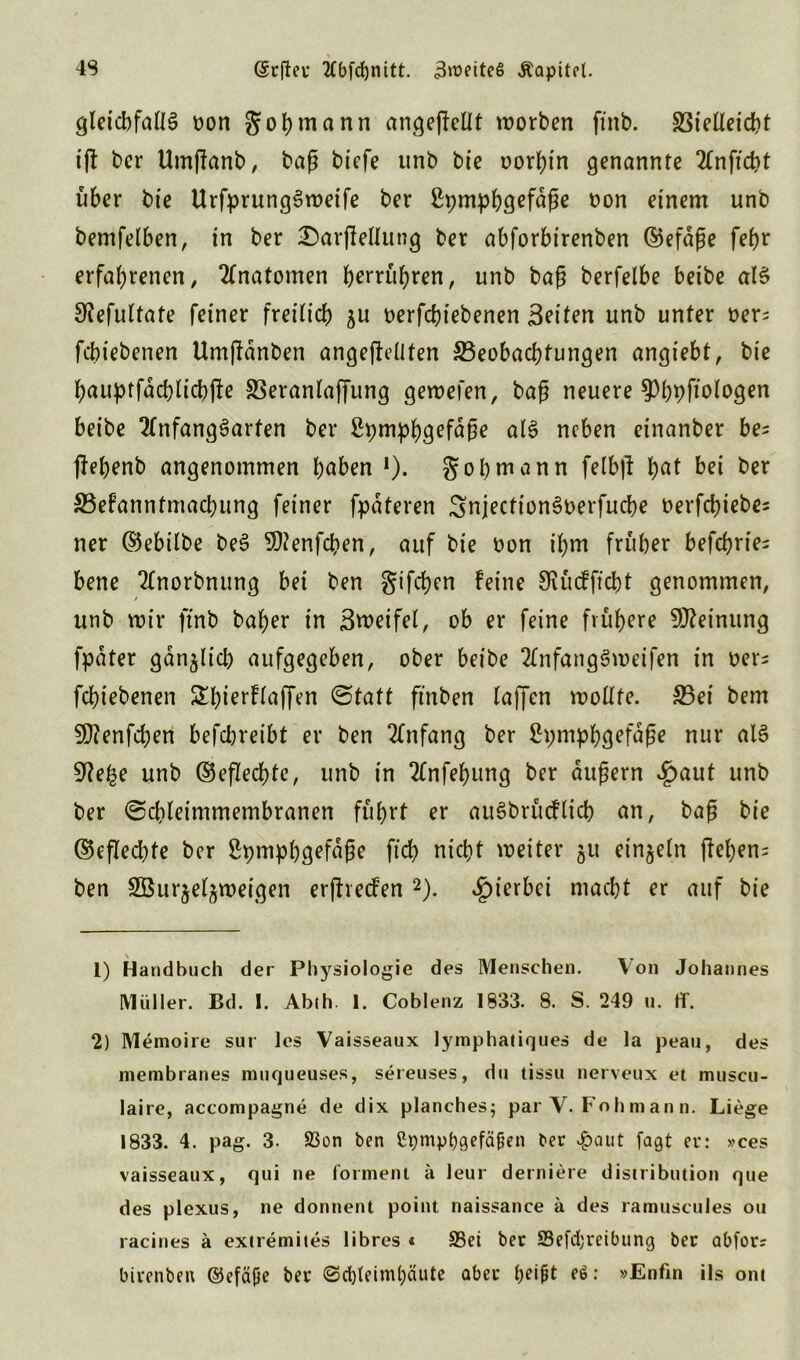 gleichfalls oon gohm nun angeftetlt worben ftnb. S3ietleicht i(t bcr Umßanb, baß btcfe unb bie oorhin genannte 2Cnftd?t über bie UrfprungSweife ber ßpmphQefüße fcon einem unb bemfelben, in ber Darjletlung ber abforbirenben ©efäße fef>r erfahrenen, Anatomen berühren, unb baß berfelbe beibe als S^efultate feiner freilich ^u oerfcbtebenen Seiten unb unter t>er; fcbiebenen Umßdnben ungeteilten ^Beobachtungen angiebt, bie hauptfachlichjle SSeranlajfung gewefen, baß neuere ^hhftologen beibe TtnfangSarten ber ftymphgefdße als neben einanber be; flehenb angenommen höben *). gohmann felbjt hat bei t)ßr S3efanntmachung feiner fpäteren SnjectionSDerfucbe oerfebiebe; ner ©ebitbe beS SOtenfchen, auf bie bon ihm früher befehde; bene Ttnorbnung bei ben gifeben Feine 9iücFftcbt genommen, / unb mir ftnb baher in Steifet, ob er feine frühere Meinung fpdter gänzlich aufgegeben, ober beibe 2tnfang3meifen in ber; fchiebenen ShierFtaffen Statt ftnben taffen wollte. S3ei bem Sttenfchen befebreibt er ben 2£nfang ber ßpm^hgefaße nur als SWe^e unb ©eflechte, unb in 2lnfehung ber äußern £aut unb ber Schteimmembranen führt er auSbrücFlicb an, baß bie ©eflechte bcr Srjmphgefdße ft'ch nicht weiter 51t einzeln flehen; ben SBurjeljweigeti erfhecFen 1 2). hierbei macht er auf bie 1) Ha ndbuch der Physiologie des Menschen. Von Johannes Müller. Bd. I. Abth. 1. Coblenz 1833. 8. S. 249 u. ff. 2) Memoire sur les Vaisseaux lymphatiques de la peau, des membranes muqueuses, sereuses, dn tissu nerveux et muscu- laire, accompagne de dix planches; par V. Fohmann. Liege 1833. 4. pag. 3. 23on ben Cpmpbgefä&en t<er $aut fagt er: »ces vaisseaux, qui ne forment a leur derniere disuibution que des plexus, ne donnent point naissance a des ramuscules 011 racines ä extremites libres « üBei ber SJefdjreibung ber abfor? birenben ©efäjje ber «Schleimhäute aber tjeipt eö: »Enfin ils ont