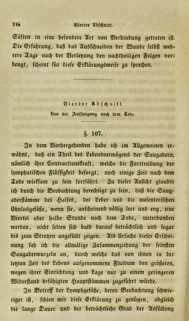 duften in eine befonbere 2(rt oon SSerbinbung getreten ijf. £>ie (Erfahrung, baß bag Ttugfdmeiben ber SBunbe felbjl meb* rere &age nacb ber S3erlefcung ben nachteiligen folgen oors beugt, febeint für biefe (Erfldrunggweife 311 fyreeben. Vierter & 6 f dt) n i t t. Don ticr ^luffauflunfl nad) Dem <Eot>c. §. 107. Sn bem 33orbergebenben t>abe icb im Allgemeinen er* wdbnt, baß ein £beil beg Sebengrermogeng ber ©augabern, ndmlicb ihre Qontractiongfraft, n>eld>e bie gorttreibung ber lpm|)bntifcben glüfftgfeit beforgt, noch einige Seit nacb bem £obe wirffam gu fein fortfdbrt. 3u biefer Anftcbt glaubte icb bureb bie ^Beobachtung berechtigt $u fein, baß bie ©aug; aberjUmme beg 4)alfeg, ber Seber unb bie mefenterifeben @bbluggefdße, trenn fte, anfebeinenb rollig leer unb eng, eine Viertel ober f^lbe ©tunbe nacb bem £obe, unterbunben werben, niebt feiten ftd> halb barauf beträchtlich unb fogar bi§ jum ©fronen angefüllt jeigen. Alg Urfacbe biefer (Erfdjei; nung fab icb bie allmalige äufammen^iebung ber feinten ©augaberwur^eln an, bureb weld;e bag ron ihnen in ber lebten Seit beg Sebeng aufgenommene gluibum ben größeren, wegen ihrer (Einrichtung unb Sage nur 511 einem geringeren SBiberjlanb befähigten £aupt|ldmmen ^ugefübrt würbe. Sn ^Betreff ber Spmpbgefdßc, beren ^Beobachtung febwie^ riger i(l, fd)ien mir biefe (ErFlarung ju genügen, obgleich bie lange £)auer unb ber beträchtliche ©rab ber Anfüllung