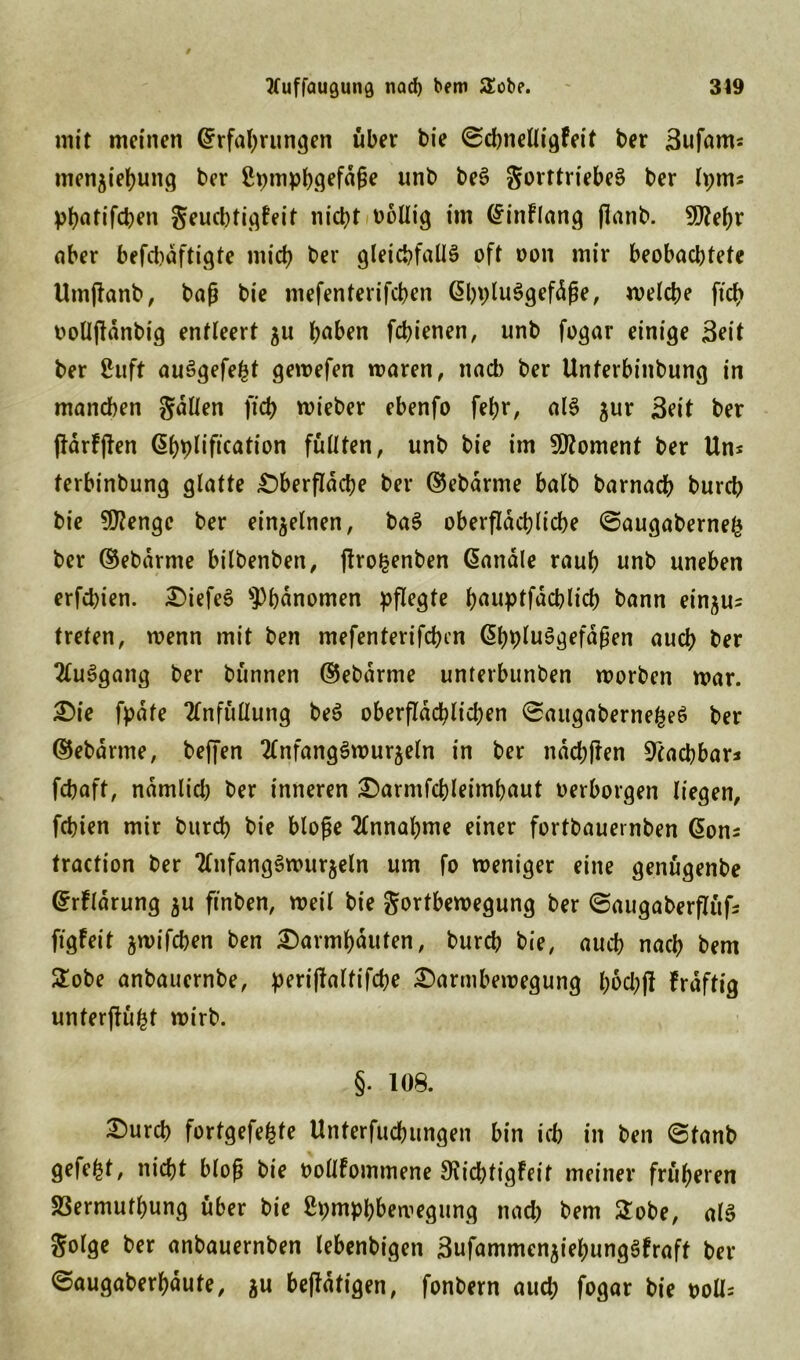 Kuffaugung nad) bem 2obe. 319 mit meinen Erfahrungen über bie ©chnelligfeit ber Bufams menjiehung ber ßpmphgefäfje unb beS gorttriebeS ber h;ms p^atifct)en geucbtigFeit nicht oollig im EinFlang flanb. fDZe^r aber befchaftigte mich ber gleichfalls oft oon mir beobachtete Umffanb, baß bie mefenterifeben EhpluSgefdße, welche ficf> oolljldnbig entleert ju haben febienen, unb fogar einige Seit ber 8uft auSgefe^t gewefen waren, nad) ber Unterbinbung in manchen galten fich wieber ebenfo fehr, als jur Beit ber fidrfjien Ehpliftcation füllten, unb bie im Moment ber Uns terbinbung glatte Oberfläche ber ©ebarme halb barnach burch bie ?U?enge ber einzelnen, baS oberflächliche ©augaberneß ber ©ebdrme bilbenben, jJrofcenben Eanäle rauh nnb uneben erfd)ien. OiefeS Phänomen pflegte hauptfdcblich bann ein£Us treten, wenn mit ben mefenterifchcn EhbluSgefdßen auch her 2luSgang ber bünnen ©ebdrme unterbunben worben war. Oie fpdte Tlnfüllung beS oberflächlichen ©augabernefceS ber ©ebdrme, beffen TlnfangSwur^eln in ber ndd;flen Machbar* fchaft, nämlich ber inneren Oarmfchleimhaut oerborgen liegen, fchien mir burch bie bloße Annahme einer fortbauernben Eons traction ber TlnfangSwurjeln um fo weniger eine genügenbe ErFldrung $u finben, weil bie gortbewegung ber ©augaberflüfs figfeit jwifchen ben Oarmhauten, burch bie, auch nach bem £obe anbauernbe, perißaltifcbe Oarmbewegung l;od;jl Frdftig unterffüht wirb. §. 108. Ourcb fortgefefcte Unterfuchungen bin ich in ben ©tanb gefegt, nicht bloß bie oollFommene 9fid;tigFeit meiner früheren S3ermuthung über bie ßpmphbewegung nad; bem 2obe, als golge ber anbauernben lebenbigen Bufammen$iehungSFraft her ©augaberhdute, ju betätigen, fonbern auch fogar bie ooll=