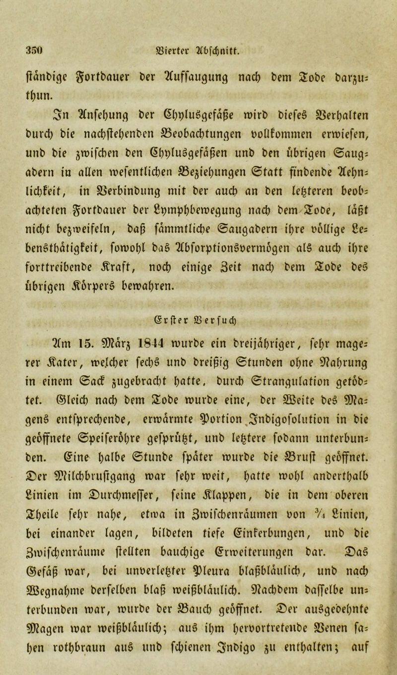 351) SSierter tfOfcljnitt. flänbige gortbauer ber 2(uffaugung nach bem 2obe t>ar^u= tbun. Sn Knfebung ber ©hpluSgefäße wirb biefeS S3erl;alten burd) bie nacbjiebenbcn ^Beobachtungen bollfomnten erliefen, unb bie jwtfcben ben ©bpluSgefäßen unb ben übrigen Saugs aber» in allen wefentlicben ^Beziehungen Statt finbenbe 2lef)ns liebfeit, in SBerbinbung mit ber auch an ben lederen beobs achteten gorfbauer ber ßpmphbewegung nach bem 2oDe, laßt nicht bezweifeln, baß fammtlicbe Saugabern ihre völlige 2es benStbätigfeit, fowof)l ba$ 2lbforption3oerm6gen als auch ihre forttreibenbe Äraft, noch einige Seit nad) bem 2obe be$ übrigen .frorperS bewahren. (5rjler SBerfud) lim 15. 9^arj 1844 würbe ein breijähriger, fefjr mages rer $ater, welcher fech$ unb breißig Stunben ohne Nahrung in einem Sa<f ^gebracht hatte, burch Strangulation getobt tet. ©leid) nach bem £obe würbe eine, ber SBette be$ 9)?a= genS entfpreebenbe, erwärmte Portion Snbigofolution in bie geöffnete Speiferohre gefpru^t, unb leitete fobann unterbuns ben. ©ine h<Me Stunbe fpäter würbe bie S3ru(l geöffnet. £>er SWilcbbruftgang war fehr weit, patte wohl anberthalb Linien im ©urchmeffer, feine klappen, bie in bem oberen Simile febr nahe, etwa in Swifcbenräumen von % hinten, bei einanber lagen, bilbeten tiefe ©inferbungen, unb bie 3wifd;enraume jMten baudjige ©rweiterungen bar. £>aS ©efaß war, bei unöerlefcfer Pleura blaßblaulich, unb nach SÖegnaptne berfelben blaß weißbläulid). 9?achbem baffelbe uns terbunben war, würbe ber 33aueb geöffnet. £>er auSgebepnfe Etagen war weißblaulicß; au3 ihm h^r^ovtretenbe SBenen fas ben rotbraun au3 unb feßienen Snbigo zu enthalten; auf