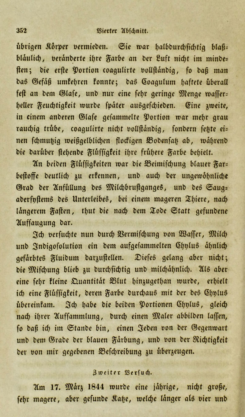 übrigen Körper oermieben. ©ie war balbburcbficbfig blaß; bldulicb, berdnberte ihre garbe an ber ßuft nicbt im minbe* jlen; bie erfie Portion coagulirte oollßdnbig, fo baß man bar ©efdß umFebren Fonnte; bar Goagulum haftete überall fejl an bem ©lafe, unb nur eine febr geringe 9ttenge wajfer; heller geucbtigFeit würbe fpdter aurgefcbieben. @ine zweite, in einem anberen ©lafe gesammelte Portion war mehr grau rauchig trübe, coagulirte nicbt oolljldnbig, fonbern fefcte ei; nen fcbmufcig weißgelblicben flocFigen S3obenfa& ab, wdbrenb bie barüber (lebenbe glüfftgFeit ihre frühere garbe bebielt. 2ln beiben glüffigFeiten war bie 23etmifcbung blauer gar; beffoffe beutlicb ju erFennen, unb aucb ber ungewöhnliche ©rab ber 2lnfüüung ber 3J?itcbbru(Fgange§, unb ber ©aug; aberfpflemr ber Unterleiber, bei einem mageren Spiere, nach längerem gaften, tbnt bie nach bem £obe ©tatt gefunbene 2(uffaugung bar. $cb oerfucbte nun burcb SSermifcbung t>on S33affer, 50?iFd> unb Snbigofolution ein bem aufgefammelten @bblur ähnlich gefärbter gluibum bar^ujlellen. tiefer gelang aber nicbt; bie Sföifcbung blieb ju burcbficbtig unb mild>dbnlicl>. 2Hr aber eine febr Fleine Quantität S5lut binjugetban würbe, erhielt ich eine gtüffigfeit, beren garbe burcbaur mit ber ber ßbplur übereinFam. Scb habe bie beiben Portionen ßbblur, gleich nach ihrer tfuffammlung, burcb einen Scaler abbilben laffen, fo baß ich im ©taube bin, einen Seben oon ber ©egenwart unb bem ©rabe ber blauen gdrbung, unb oon ber SvicbtigFeit ber oon mir gegebenen 33efcbreibung ju überzeugen. 3weiter 25erfurf). ?ün 17. 5^drj 1844 würbe eine jdbrige, nicbt große, febr magere, aber gefunbe Äafce, welche langer alr oier unb
