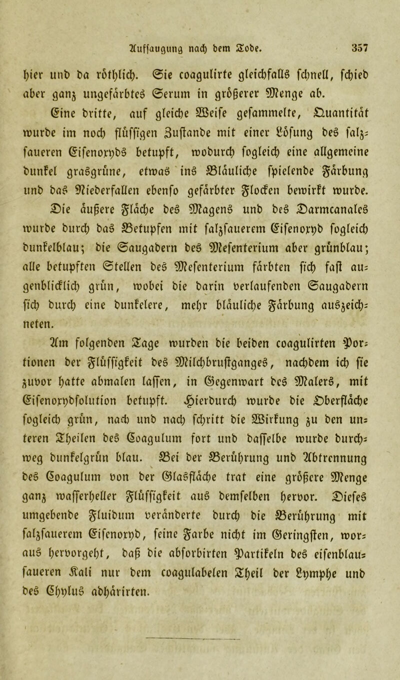 Iper unt> ba rotl)lfd>. ©ie coagulirfe gleid)fall$ fdmell, fcbieb aber ganj ungefärbtes ©erurn in größerer Sftenge ab. ©ine britte, auf gleiche SBeife gefammelte, Quantität mürbe im noch pfiffigen Bupanbe mit einer Höfling beS faljs faueren ©ifenorpbS betupft, mobureb fogleicb eine allgemeine bunfel grasgrüne, etmaS inS ^Bläuliche fptelenbe gdrbung unb baS 9?teberfaflen ebenfo gefärbter gloden bemirft mürbe. £>ie äußere gleiche be3 9ftagen3 unb beS £)armcanale3 mürbe bureb baS ^Betupfen mit faljfauerem ©ifenojrpb fogleicb bunfelblau; bie ©augabern beS SDtefenterium aber grünblau; alle betupften ©teilen beS $?efenterium färbten ftcb fajl aus genblicflidb grün, mobei bie barin berlaufenben ©augabern ftcb burcl; eine bunfelere, mehr bläuliche gdrbung auSjetcb- neten. Am folgenben Sage mürben bie beiben coagulirten sJ)ors fionen bei* glüfftgfeit beS 30?tlcbbrupgange$, naebbem icb fie ^uoor bötte abmalen lapen, in ©egenmart beS 3fftaler3, mit ©ifenorpbfolittion betupft, ^terbureb mürbe bie £)berpdcbe fogleicb grün, nad) unb nach febritt bie SÖirfung ju ben uns teren Sbeilen be§ Gmagulum fort unb baffelbe mürbe bureb- meg bunfelgrfin blau. S5ei ber ^Berührung unb Abtrennung beS ßoagulum oon ber (?5laöflldd>e trat eine größere Sttenge ganj maperbeller glüfftgfeit auS bemfelben beroor. £)iefe3 umgebenbe gluibum oerdnberte bureb bie ^Berührung mit faljfauerem ©ifenorpb, feine garbe nicht im ©eringpen, mors auS beroorgebf, baß bie abforbirten ^artifeln beS eifenblaus faueren dtali nur bem coagulabelen Sbeil ber Spmpbe unb beS @bplu$ abl;drirten.
