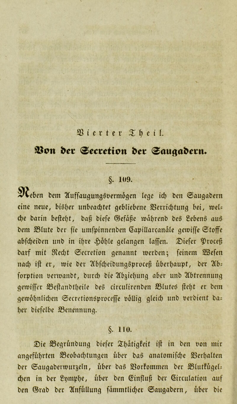 V. SS t c r t e v £ Jj e il. 93oti bei- (sccteticn bet <2aug«&ctn. §. 1(19. Sieben bem AuffaugungSoermogen lege id? ben ©augabern eine neue, bt’S&er unbeachtet gebliebene Verrichtung bei, wel- che barin beffc&t, baß biefe (55efdge wahrenb be3 £ebens> au§ bem Vlute ber fte umfpinnenben ßapillarcanäte gewiffe ©toffe abfeheiben unb in ihre £bhle gelangen laffen. tiefer 9)rocefj barf mit Siecht ©ecretion genannt werben; feinem SBefen nach i(l er, wie ber AbfcpeibungSproceß überhaupt, ber Ab; forption oerwanbt, burch bie Abjiepung aber unb Abtrennung gewiffer S3e(fanbtljeile be3 circulirenben S3luteö fleht er bem gewöhnlichen ©ecretionöproceffe völlig gleich unb oerbient ba; her biefelbe Benennung. §. 110. £)ie S5egrünbung biefer Shatigfeit i|t in ben oon mir angeführten ^Beobachtungen über ba§ anatomifche Verhalten ber ©augaberwurjeln, über ba§ Vorfommen ber SBlutfügel; chen in ber ßpmphe, über ben (Einfluß ber Girculation auf ben ©rab ber Anfüllung fämmtlicher ©attgabern, über bie