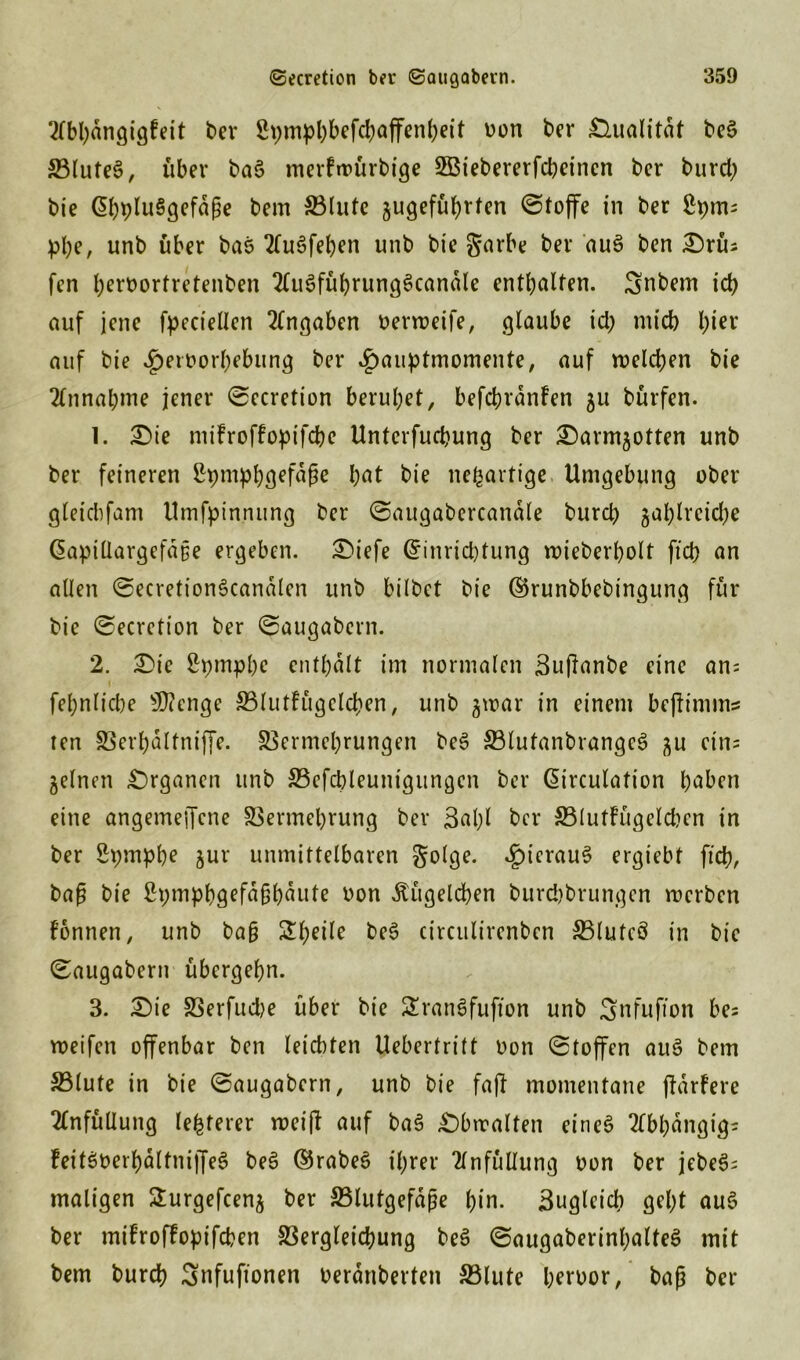 2(bhdngigFeit ber 2pmpl)befcbaffcn()ett von ber Qualität beS 33lufe§, über ba6 merftvürbige SBtebererfcbcincn ber burd; bie EhpluSgefäfje bem S3tutc jugeführfen ©tofife in ber $h)m= plje, unb über bas 2(u3fehen unb bie garbe ber au3 ben Srü: fen hervortretenben 2(u3fübrung3candle enthalten. Snbem ich auf jene fpeciellen Angaben venveife, glaube id? mich hier auf bie Hervorhebung ber Hauptmomente, auf welchen bie Annahme jener ©ecretion beruhet, befchrdnFen 51t bürfen. 1. Sie niiFroffopifche Unterfuchung ber ^armjotten unb ber feineren 2t;mphgefdße h^t bie neuartige Umgebung ober gleicbfam Umfpinnung ber ©augabercanale burch jahlrcid)e Gapillargefdtje ergeben. Siefe Einrichtung wieberholt fleh an allen ©ecretionScanalen unb bilbet bie ©runbbebingung für bie ©ecretion ber ©augabern. 2. Sie Spmphc enthalt im normalen Buflanbe eine an: fehnliche sU?enge VlutFügclchen, unb gwar in einem beflimms ten Verhdltniffe. Vermehrungen beS VlutanbrangeS ^u ein: gelnen Organen unb Vefchleuntgungen ber Eirculation haben eine angemeflcne Vermehrung ber ßalfl bei* 33lutFügelchen in ber Spmph? Jur unmittelbaren golge. H^crau^ crgiebt ftd?, bafj bie £pmhhö^fü§houte von Äügelchen burd)brungen rverben Fonnen, unb ba§ Beeile be£ circulirenben SSluteö in bie ©augabern übergehn. 3. Sie Verfudje über bie £ran§fuflon unb Snfuflon be: weifen offenbar ben leichten Uebertritt von ©toffen au6 bem Vlute in bie ©augabern, unb bie fafl momentane fldrFere 2tnfüllung Festerer rveifl auf bas! Sbrcalten eines Abhängig: Feitöverhdltniffeö bee! E5rabe3 ihrer Einfüllung von ber jebeS: maligen Surgefcen^ ber Vlutgefdjie hin. Zugleich geht aus! ber miFrofFopifcben Vergleichung be3 ©augaberinhalteS mit bem burch Snfuflonen verdübelten Vlute hervor, baß ber