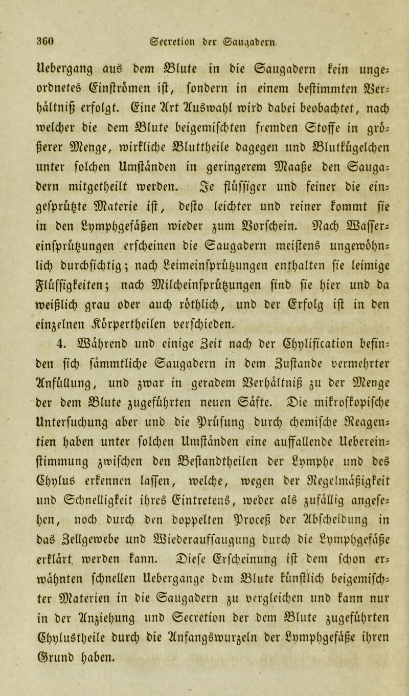 Uebergang aug bem 33lute in bie ©augabern fein ringe; orbneteg (^inffromen i|t, fonbern in einem bejfimmten S$er= bdltniß erfolgt. Gnne 2(rt 2fugwal)l wirb babei beobachtet, nach welcher bie bem 33lute beigemifebten fremben (Stoffe in gro; ßerer Stenge, wirfliche 33luttheile bagegen unb 33lutfugelcben unter folchen Umjldnben in geringerem SOlaaße ben ©auga; bem mitgetheilt werben. Se flüffiger unb feiner bie ein; gefprufcte Materie i|f, befto leichter unb reiner fommt fie in ben ßpmphgefdßen wieber ^um SSorfchein. 9?acb SBaffer; einfpru^ungen erfcheinen bie ©augabern meijleng ungewohnt lieh burchfichtig; nach ßeimeinfprüfcungen enthalten fie leimige gluffigfeiten; nach Sföilcbeinfprüfcungen ftnb fie l)^ unb ba weißlich grau ober auch rotblich, unb ber Erfolg tfl in ben einzelnen dtorpertheilen oerfchieben. 4. SBdhrenb unb einige Seit nach ber Gibpliftcation befin= ben ft'ch fdmmtliche ©augabern in bem Suffanbe oermehrter Tfnfüllung, unb gwar in gerabem SSerhdlfniß 511 ber 9)?enge ber bem &3lute ^geführten neuen ©dfte. £)ie mifroffopifche Unterfucbung aber unb bie Prüfung bureb chemifche Reagens tien hoben unter folchen Umjldnben eine auffallenbe Ueberein; (limmung jrpifd;en ben S5ejlanbtheilen ber Spmphe unb beg ^hplug erfennen laffen, welche, wegen ber Siegelmdßigfeit unb ©djnelligfeit t'hreg Grintreteng, weber alg gufdllig angefe; ben, nod) burch ben hoppelten ?)roceß ber 2lbfcbeibung in bag Sellgewebe unb SBieberauffattgung burch bie Spmphgefdße erfldrt. werben fann. £)iefe Grrfcbeinung ijl bem febon er; mahnten fchnellen Uebergange bem S5lute fünftlid) beigemifch- ter SDlaterien in bie ©augabern 51t dergleichen unb fann nur in ber TCnjiehung unb ©ecretion ber bem S5lute jugeführten ßbplugtbeile burd; bie 2Cnfang§wurjeln ber ßpmphgefdße ihren ®runb hoben.