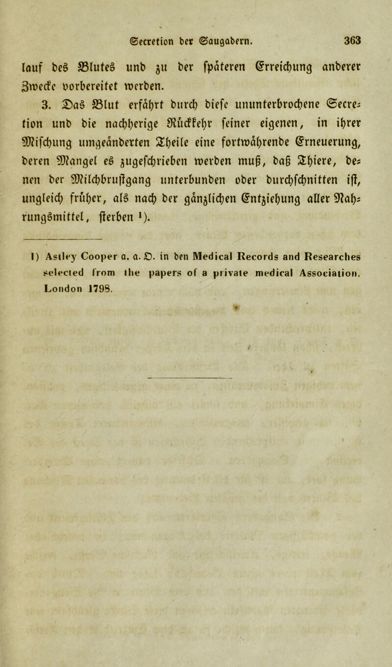 lauf be§ £3lute$ unb 311 ber fpdteren Erreichung anberer 3wedfe vorbereitet werben. 3. £)as> 33lut erfahrt bureb biefc ununterbrochene ©ecre; tion unb bie naebberige Slücffebr feiner eigenen, in ihrer 3!J?ifcbung uingednberten £beüe eine fortwäbrenbe Erneuerung, beren Mangel es? ^ugefebrieben werben muß, baß ^biere, be* nen ber 9J?ilcbbru|lgang unterbunben ober burebfebnitten ift, ungleich früher, als nach ber gänzlichen Entziehung oller SSlaty rungömittel, fterben l * *). 1) Astlej7 Cooper a. a. £). in ben Medical Records and Researches selected Irom ihe papers of a private medical Association. London J79S.