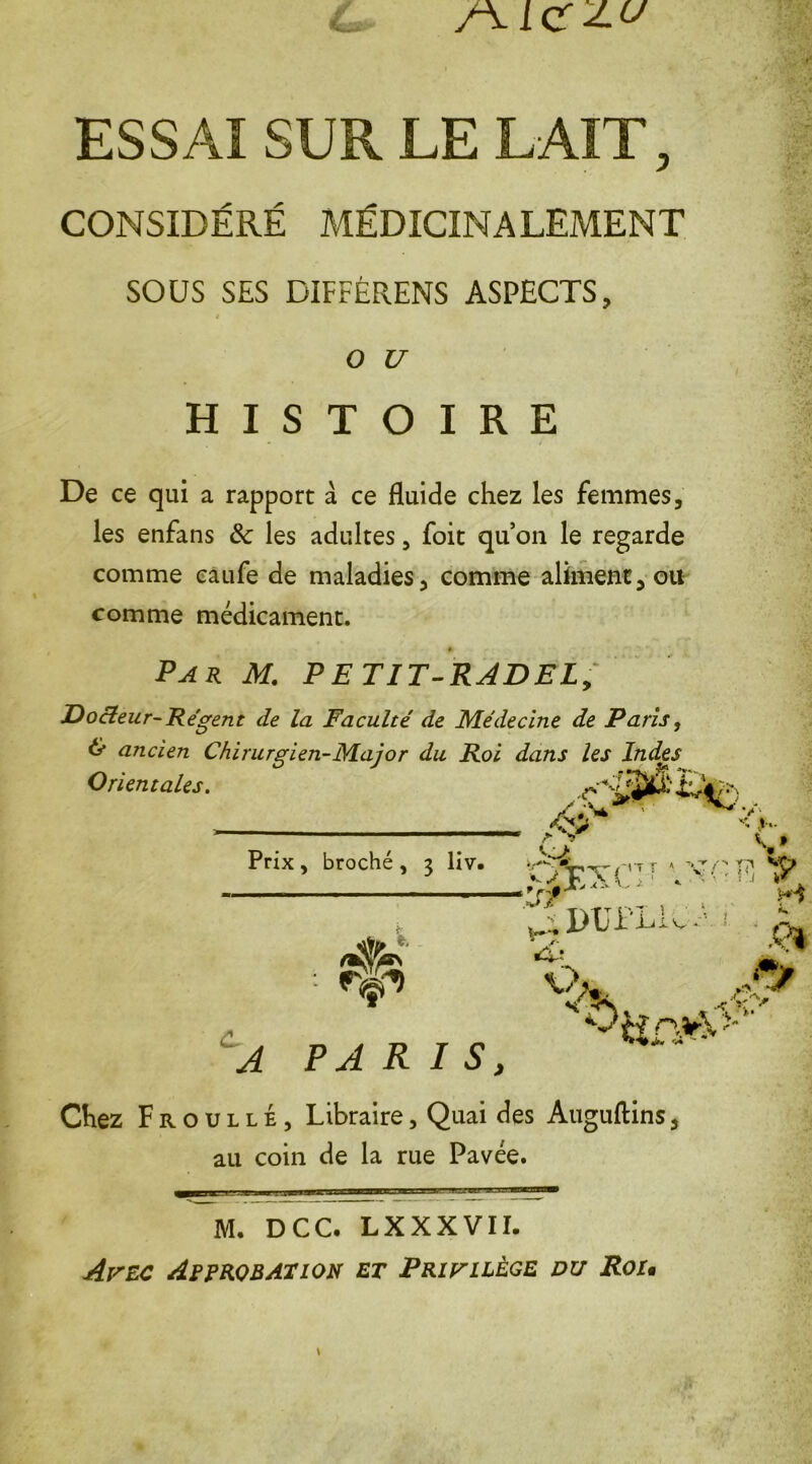/\IC 2.U ESSAI SUR LE LAIT, CONSIDÉRÉ MÉDICINALEMENT SOUS SES DIFFÉRENS ASPECTS, * O U HISTOIRE De ce qui a rapport à ce fluide chez les femmes, les enfans 8c les adultes, foit qu’on le regarde comme caufe de maladies, comme aliment, ou comme médicament. £ Par M. PETIT-RADEL, Docteur-Régent de la Faculté de Médecine de Paris, & ancien Chirurgien-Major du Roi dans les Indes Orientales. Prix , broché , 3 liv. * e. /$> •<; *4 A PARIS, &XXUU . V Jdupliu- •> ê? r>,v U - Chez F r o u l l É, Libraire, Quai des Auguftins, au coin de la rue Pavée. M. DCC. LXXXVII. Avec Approbation et Privilège du Rou