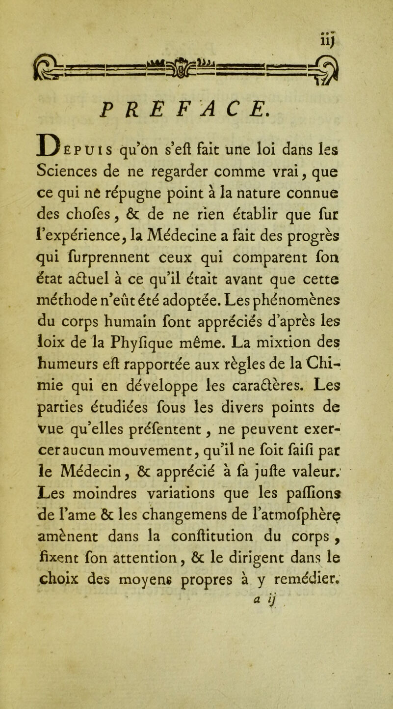 PREFACE. De p ü i s qu’ôn s’eft fait une loi dans les Sciences de ne regarder comme vrai, que ce qui nê répugne point à la nature connue des chofes, & de ne rien établir que fur l’expérience, la Médecine a fait des progrès qui furprennent ceux qui comparent foa état aètuel à ce qu’il était avant que cette méthode n’eût été adoptée. Les phénomènes du corps humain font appréciés d’après les loix de la Phyfique même. La mixtion des humeurs eft rapportée aux règles de la Chi- mie qui en développe les caraêlères. Les parties étudiées fous les divers points de vue qu’elles préfentent, ne peuvent exer- cer aucun mouvement, qu’il ne foit faifi par le Médecin, & apprécié à fa jufte valeur. Les moindres variations que les pallions de l’ame & les changemens de l’atmofphèrç amènent dans la conftitution du corps , fixent fon attention, ôc le dirigent dans le choix des moyens propres à y remédier.