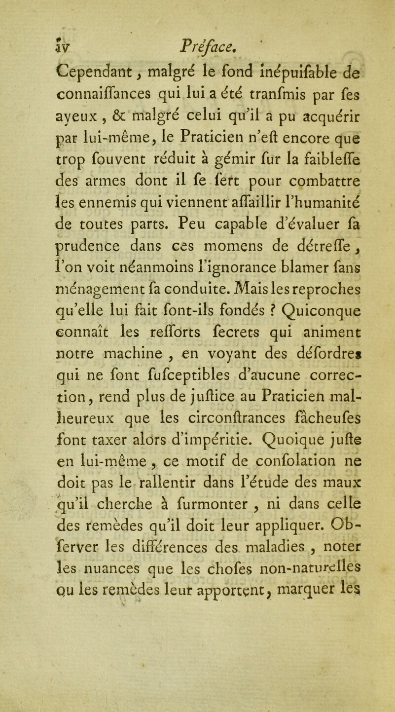 Cependant, malgré le fond înépuifable de connaiffances qui lui a été tranfmis par fes aveux , & malgré celui qu’il a pu acquérir par lui-même, le Praticien n’eft encore que trop fouvent réduit à gémir fur la faiblelfe des armes dont il fe fert pour combattre les ennemis qui viennent affaillir l’humanité de toutes parts. Peu capable d’évaluer fa prudence dans ces momens de détreffe, l’on voit néanmoins l’ignorance blâmer fans ménagement fa conduite. Mais les reproches qu’elle lui fait font-ils fondés ? Quiconque connaît les relforts fecrets qui animent notre machine , en voyant des défordres qui ne font fufceptibles d’aucune correc- tion, rend plus de iuflice au Praticien mal- heureux que les circonftrances fâcheufes font taxer alors d’impéritie. Quoique jufte en lui-même , ce motif de confolation ne doit pas le rallentir dans l’étude des maux qu’il cherche à furmonter , ni dans celle des remèdes qu’il doit leur appliquer. Ob- ferver les différences des maladies , noter les nuances que les chofes non-naturelles qu les remèdes leur apportent; marquer les