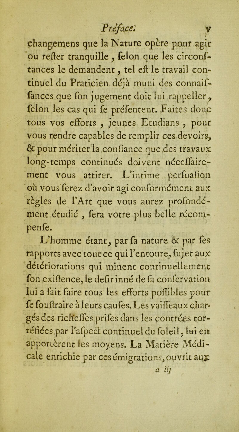 changemens que la Nature opère pour agir ou refter tranquille, félon que les circonf- tances le demandent, tel eft le travail con- tinuel du Praticien déjà muni des connaif- fances que fon jugement doit lui rappeîler, félon les cas qui fe préfentent. Faites donc tous vos efforts , jeunes Etudians , pour vous rendre capables de remplir ces devoirs, & pour mériter la confiance que des travaux long-temps continués doivent néceffaire- ment vous attirer. L'intime perfuafion où vous ferez d’avoir agi conformément aux règles de l’Art que vous aurez profondé- ment étudié , fera votre plus belle récom- penfe. L'homme étant, par fa nature & par fes rapports avec toutce qui l’entoure, fujet aux détériorations qui minent continuellement fon exiftence,le defir inné de fa confervation lui a fait faire tous les efforts poflibles pour fe fouftraire à leurs caufes. Les vaiffeaux char- gés des richelfes prifes dans les contrées tor- réfiées par l’afpect continuel du foleil. lui en apportèrent les moyens. La Matière Médi- cale enrichie par ces émigrations, ouvrit au£.