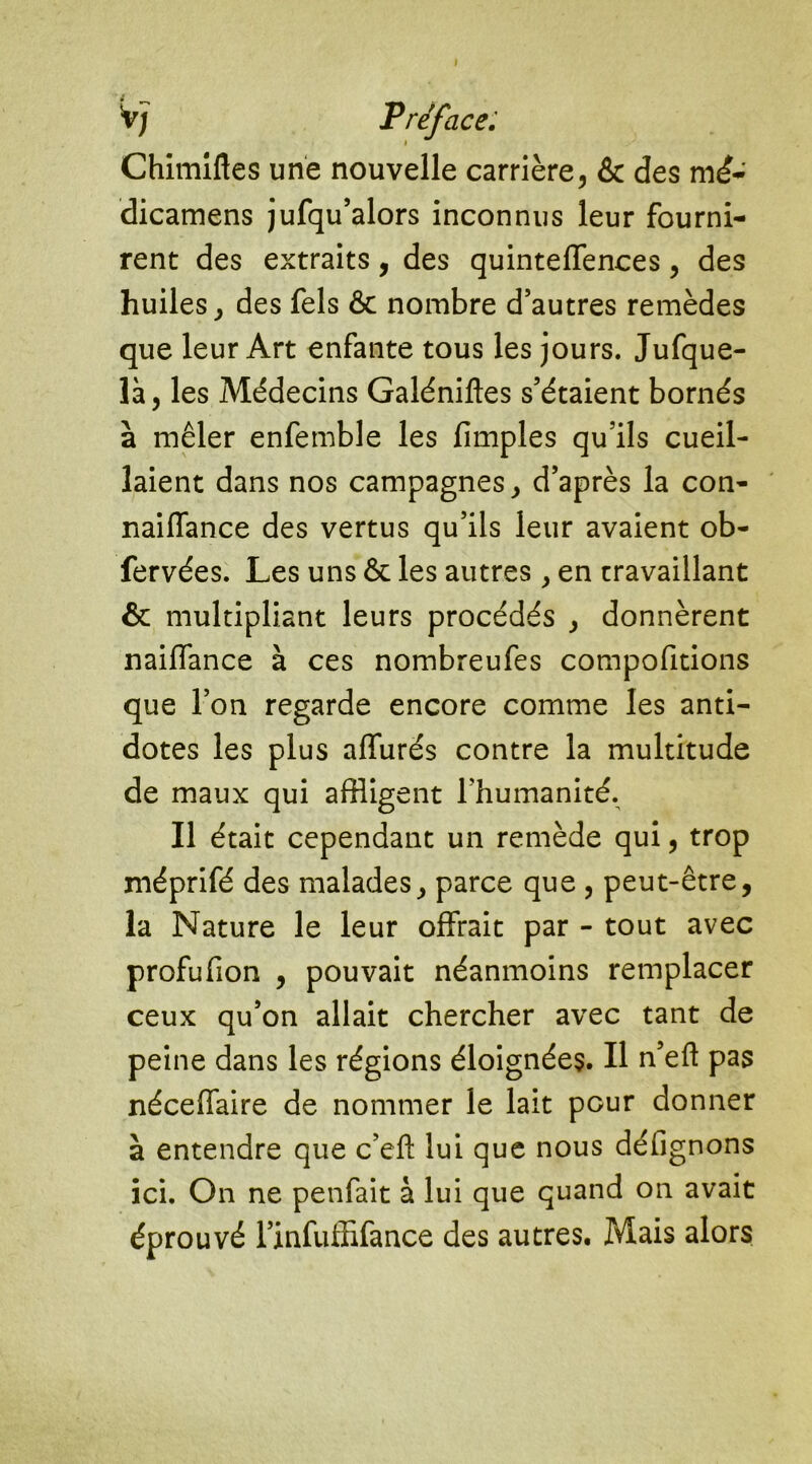 V; Préfacé: Chimiftes une nouvelle carrière, & des mé- dicamens jufqu’alors inconnus leur fourni- rent des extraits, des quinteffences, des huiles, des fels & nombre d’autres remèdes que leur Art enfante tous les jours. Jufque- là, les Médecins Galéniftes s’étaient bornés à mêler enfemble les (impies qu’ils cueil- laient dans nos campagnes, d’après la con- naiffance des vertus qu’ils leur avaient ob- fervées. Les uns Ôc les autres, en travaillant & multipliant leurs procédés , donnèrent naiffance à ces nombreufes compofitions que l’on regarde encore comme les anti- dotes les plus affurés contre la multitude de maux qui affligent l’humanité. Il était cependant un remède qui, trop méprifé des malades, parce que , peut-être, la Nature le leur offrait par - tout avec profufion , pouvait néanmoins remplacer ceux qu’on allait chercher avec tant de peine dans les régions éloignées. Il n’eft pas néceffaire de nommer le lait pour donner à entendre que c’efi: lui que nous déflgnons ici. On ne penfait à lui que quand on avait éprouvé 1’infuffifance des autres. Mais alors