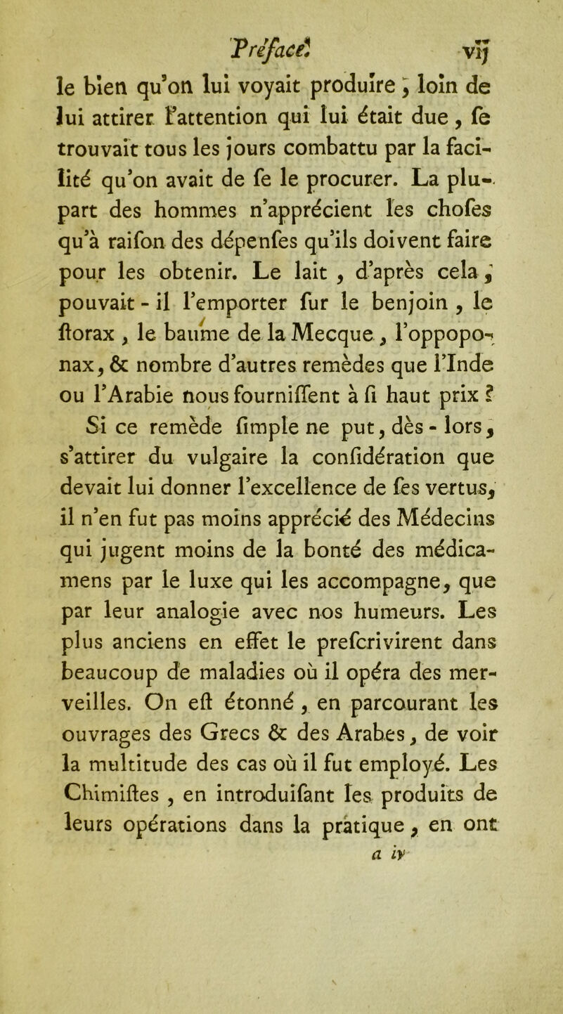 le bien qu3on lui voyait produire , loin de lui attirer l’attention qui lui était due, fe trouvait tous les jours combattu par la faci- lité qu’on avait de fe le procurer. La plu-, part des hommes n’apprécient les chofes qu’à raifon des dépenfes qu’ils doivent faire pour les obtenir. Le lait , d’après cela , pouvait - il l’emporter fur le benjoin , le ftorax y le baume de la Mecque , l’oppopo- nax, & nombre d’autres remèdes que l’Inde ou l’Arabie nous fourniffent à fi haut prix ? Si ce remède fimple ne put, dès - lors, s’attirer du vulgaire la confidération que devait lui donner l’excellence de fes vertus, il n’en fut pas moins apprécié des Médecins qui jugent moins de la bonté des médica- mens par le luxe qui les accompagne, que par leur analogie avec nos humeurs. Les plus anciens en effet le prefcrivirent dans beaucoup de maladies ou il opéra des mer- veilles. On eft étonné , en parcourant les ouvrages des Grecs & des Arabes, de voir la multitude des cas où il fut employé. Les Chimiftes , en introduifant les produits de leurs opérations dans la pratique, en ont a iv \