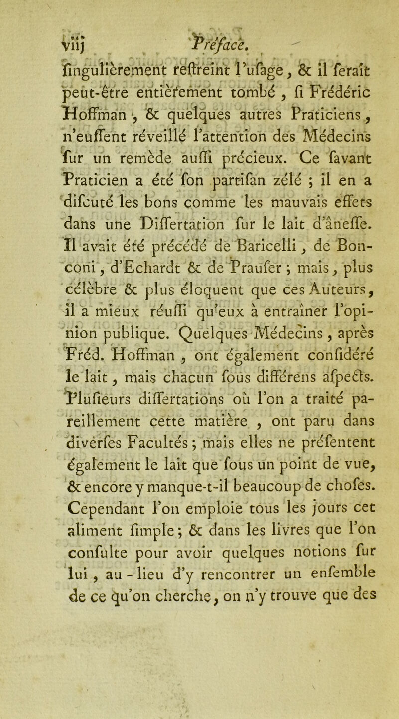 ; **» //* 1. ïîngulièrement reftreint Fufage, & il ferait peut-être entièrement tombé , fi Frédéric Hoffman *, & quelques autres Praticiens, n’euffent réveillé l’attention des Médecins fur un remède aufii précieux. Ce favant Praticien a été fon parafant zélé ; il en a difcuté les bons comme les mauvais effets dans une Differtation fur le lait d’âneffe. Il avait été précédé de Baricelli de Bon- coni, d’Echardt & de Praufer ; mais > plus célèbre & plus éloquent que ces Auteurs, il a mieux réu/Ii qu’eux à entraîner l’opi- nion publique. Quelques Médecins, après Fréd. Hoffman , ont également confidéré le lait, mais chacun fous différens afpeéls. Plüfiéurs differtations où l’on a traité pa- reillement cette matière , ont paru dans diverfes Facultés; mais elles ne préfentent également le lait que fous un point de vue, & encore y manque-t-il beaucoup de chofes. Cependant l’on emploie tous les jours cet aliment fimple ; & dans les livres que l’on confulte pour avoir quelques notions fur lui, au - lieu d’y rencontrer un enfemble de ce qu’on cherche, on n’y trouve que des