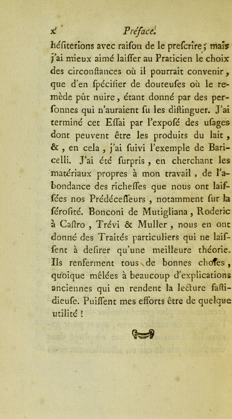 héfiterions avec raifon de le prefcrîre ï mai? j’ai mieux aimé biffer au Praticien le choix des circonftances où il pourrait convenir, que d’en fpéciiîer de douteufes où le re- mède pût nuire, étant donné par des per- fonnes qui n’auraient fu les diftinguer. J’ai terminé cet Effai par l’expofé des ufages dont peuvent être les produits du lait , & y en cela , j’ai fuivi l’exemple de Bari- celli. J’ai été furpris , en cherchant les matériaux propres à mon travail , de l’a- bondance des richeffes que nous ont bif- fées nos Prédécefleurs , notamment fur la férofité. Bonconi de Mutigliana , Roderic à Cafîro , Trévi & Muller, nous en ont donné des Traités particuliers qui ne bif- fent à defirer qu’une meilleure théorie. Ils renferment tous \ de bonnes choîes , quoique mêlées à beaucoup d’explications anciennes qui en rendent 1a leêlure fafti- dieufe. Puiffent mes efforts être de quelque utilité !