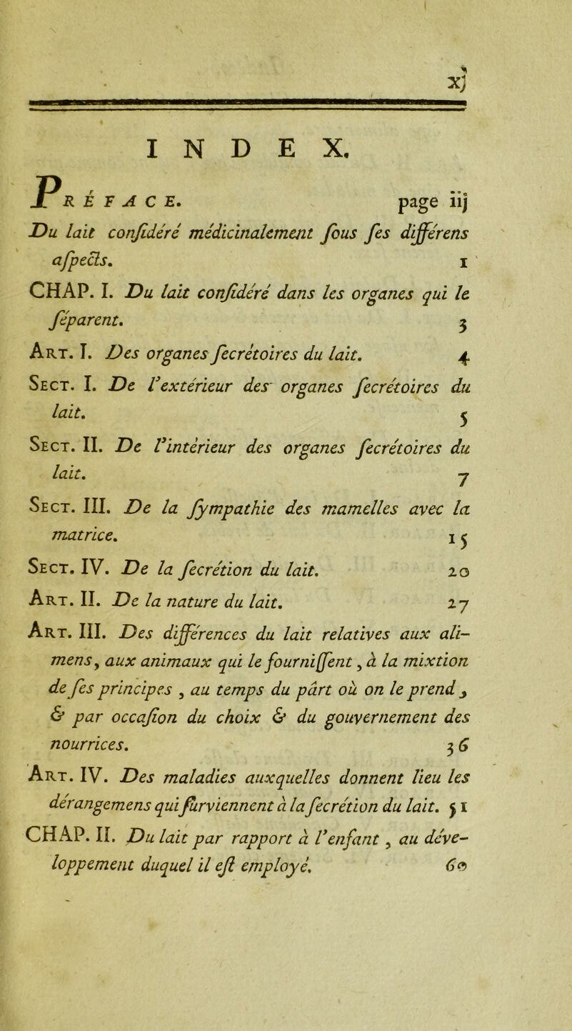 INDEX. P JL R E F A C E. page 11J Du Lait confidéré médicinalement fous fes différens afpecls. i CHAP. I. Du lait confidéré dans les organes qui le, féparent. 3 Art. T. Des organes fecrétoires du lait. 4 Sect. I. De l}extérieur des' organes fecrétoires du lait. 5 Se ct. II. De l'intérieur des organes fecrétoires du lait. 7 Sect. III. Z)d la fympathie des mamelles avec la matrice. 1 ^ Sect. IV. la fecrétion du lait. 20 Art. II. la nature du lait. 27 Art. III. -Dej différences du lait relatives aux ali- mensy aux animaux qui le fournirent, à la mixtion de fes principes , au temps du part ou on le prend j & par occafion du choix & du gouvernement des nourrices. 3 G Art. IV. Des maladies auxquelles donnent lieu les dérangemens quifurviennent à la fecrétion du lait. j I CHAP. IL Du lait par rapport à l'enfant, au déve- loppement duquel il efi employé. Go