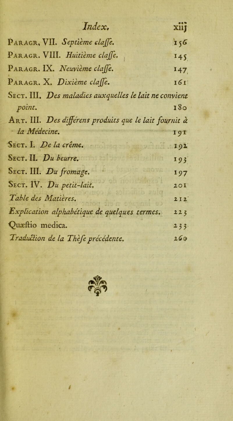 Index, xïîj Paragr, VII. Septième dajje. 156 Paragr. VIII. Huitième clajjè. 145 Paragr. IX. Neuvième clajjè. 147 1 Paragr. X. Dixième clajjè. 161 Sect. III. Des maladies auxquelles le lait ne convient point. 180 Art. III. Des différens produits que le lait fournit à La Médecine. 151 Sect. I. De la crème. 192. Sect.IL Du beurre. 193 Sect. III. Du fromage. 197 Sect. IV. Du petit-lait. 201 Table des Matières. 212 Explication alphabétique de quelques termes. 22 3 Quæftio medica. 233 Traduction de la Thèfe précédente. 2.60 /