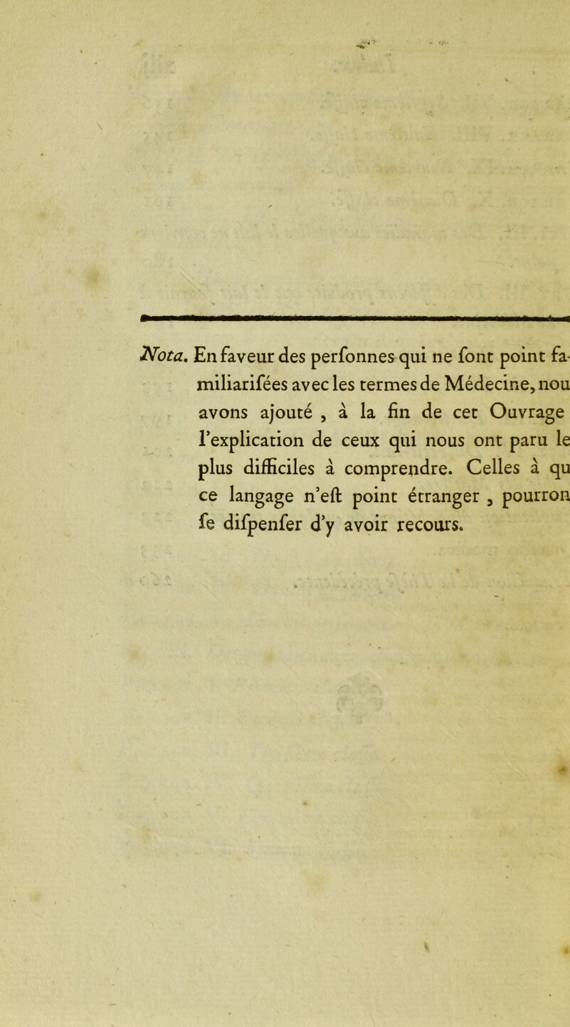Nota. En faveur des perfonnes qui ne font point fa- miliarifées avec les termes de Médecine, nou avons ajouté , à la lin de cet Ouvrage l’explication de ceux qui nous ont paru le plus difficiles à comprendre. Celles à qu ce langage n’eft point étranger , pourron fe difpenfer d’y avoir recours.