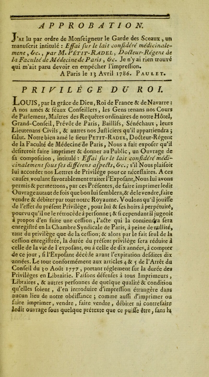 APPROBATION1 J’ai lu par ordre de Monfeigneur le Garde des Sceaux , un manufcrit intitulé : Ejffai fur le lait confidéré médicinale- ment, &c., par M. Fétit-RadeL , Docteur-Régent àt la Faculté de Médecine de Paris , ôc. Je n y ai rien trouvé qui m’ait paru devoir en empêcher l’imprcffion. A Paris le 13 Avril 1786. Paul et. PRIVILÈGE DU ROI. Louis , par la grâce de Dieu, Roi de France & de Navarre : A nos amés & féaux Confeillers, les Gens tenans nos Cours de Parlement, Maîtres des Requêtes ordinaires de notre Hôtel, Grand-Confeil, Prévôt de Paris, Baillifs, Sénéchaux , leurs Lieutenans Civils , & autres nos Jufticiers qu’il appartiendra ; falut. Notre bien amé le fieur Petit-Radel, Docteur-Régenc de la Faculté de Médecine de Paris, Nous a fait expofer qu’il defïreroit faire imprimer & donner au Public, un Ouvrage de fa compolicion , intitulé : Ejfai fur le lait confidéré médi- Finalement fous fes différens afpecïs, &c. ; s’il Nous plaifoic lui accorder nos Lettres de Privilège pour ce néceflaires. Aces caufes .voulant favorablement traiter l’Expofant,Nous lui avons permis & permettons, par ces Préfentes, de faire imprimer ledit Ouvrage autant de fois que bon lui femblera,&dele vendre,faire vendre & débiter par tout notre Royaume. Voulons qu'il jouilîe de l’effet du préfent Privilège , pour lui & fes hoirs à perpétuité, pourvu qu’il ne le rétrocèdeâ perfonne *, & fi cependant il jugeok à propos d’en faire une ceflion, l’aéte qui la contiendra fera enregiflré en la Chambre Syndicale de Paris, â peine de nullité, tant du privilège que de la ceflion; & alors par le fait feul de la ceflion enregiftrée, la durée du préfent privilège fera réduite à celle de la vie de 1 expofant, ou à celle de dix années, â compter de ce jour , fi l’Expofant décède avant l’expiration defdites dix ■années. Le tout conformément aux articles 4& $ de l’Arrêt du Confeil du 30 Août 1777 , portant réglement fur la durée des Privilèges en Librairie. Faifons défenfes â tous Imprimeurs, Libraires , & autres perfonnes de quelque qualité & condition qu’elles foient , d’en introduire d’impreflion étrangère dans aucun lieu de notre obéifîance ; comme aufli d'imprimer ou faire imprimer, vendre, faire vendre, débiter ni contrefaite ledit ouvrage fous quelque prétexte que ce puiffe être, fans ty V