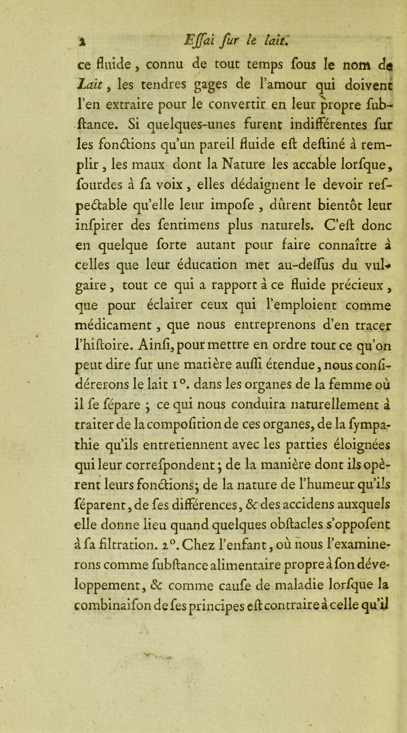 ce fluide, connu de tout temps fous le nom de Lait, les tendres gages de l’amour qui doivent l’en extraire pour le convertir en leur propre fub- ftance. Si quelques-unes furent indifférentes fur les fondions qu’un pareil fluide eft deftiné à rem- plir , les maux dont la Nature les accable lorfque, fourdes à fa voix, elles dédaignent le devoir ref- peétable quelle leur impofe , durent bientôt leur infpirer des fentimens plus naturels. C’eft donc en quelque forte autant pour faire connaître à celles que leur éducation met au-deflus du vul* gaire , tout ce qui a rapport à ce fluide précieux , que pour éclairer ceux qui l’emploient comme médicament, que nous entreprenons d’en tracer l’hiftoire. Ainfî, pour mettre en ordre tout ce qu’on peut dire fur une matière auffi étendue, nous confî- dérerons le lait i °. dans les organes de la femme où il fe fépare ; ce qui nous conduira naturellement à traiter de lacompofition de ces organes, de la fympa- thie qu’ils entretiennent avec les parties éloignées qui leur correfpondent ; de la manière dont ils opè- rent leurs fonctions j de la nature de l’humeur qu’ils féparent, de fes différences, 8c des accidens auxquels elle donne lieu quand quelques obftacles s’oppofent a fa filtration. 20. Chez l’enfant, où nous l’examine- rons comme fubftance alimentaire propre à fon déve- loppement, 8c comme caufe de maladie lorfque la combinaifon de fes principes eft contraire à celle qu’il