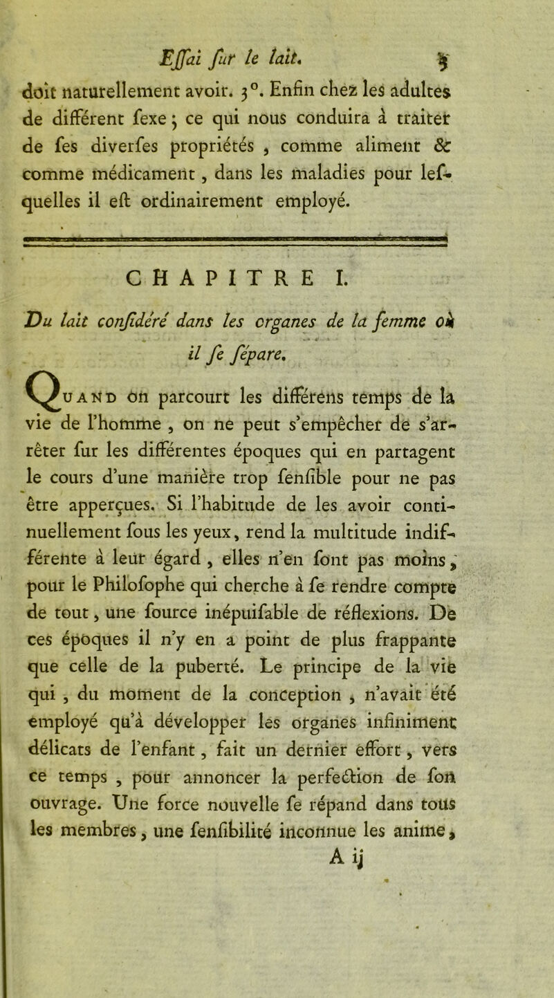 doit naturellement avoir. 30. Enfin chez les adultes de différent fexe 3 ce qui nous conduira à traiter de fes diverfes propriétés 5 comme aliment 8c comme médicament, dans les maladies pour lef* quelles il efl: ordinairement employé. CHAPITRE I. Du tait confidéré dans les organes de la femme oi il fe fépare. (^uand on parcourt les différens temps de la vie de l’homme , on ne peut s’empêcher de s’ar- rêter fur les différentes époques qui en partagent le cours d’une manière trop fenfible pour ne pas être apperçues. Si l’habitude de les avoir conti- nuellement fous les yeux, rend la multitude indif- férente à leur égard , elles n’en font pas moins , pour le Philofophe qui cherche à fe rendre compte de tout, une fource inépuifable de réflexions. De ces époques il n’y en a point de plus frappante que celle de la puberté. Le principe de la vie qui , du moment de la conception , n’avait été employé qu’à développer les organes infiniment: délicats de l’enfant, fait un dernier effort, vers ce temps , pour annoncer la perfection de fort ouvrage. Une force nouvelle fe répand dans tous les membres, une fenfibilité inconnue les anime,