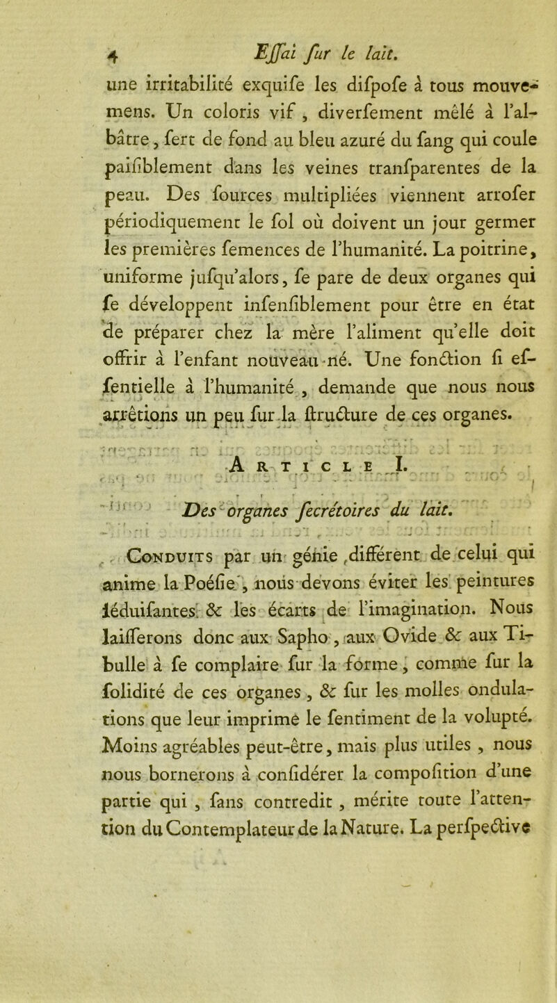 une irritabilité exquife les difpofe à tous mouve- mens. Un coloris vif , diverfement mêlé à l’al- bâtre , fert de fond au bleu azuré du fang qui coule paifblement dans les veines tranfparentes de la peau. Des fources multipliées viennent arrofer périodiquement le fol où doivent un jour germer les premières femences de l’humanité. La poitrine, uniforme jufqu’alors, fe pare de deux organes qui fe développent infenfiblement pour être en état de préparer chez la mère l’aliment quelle doit offrir à l’enfant nouveau né. Une fonction fi ef- fentielle â l’humanité , demande que nous nous arrêtions un peu fur la ûruéture de ces organes. ■ n p/i ri. ; ; : r; ; : . . ' ;, ; : * ; . 'J- Article I. * ■ * ; j i * 1 s. i - 1 ■ • '* v • i .• ». • « fl ; * ’ ' j Des organes fecrétoïres du lait. yrf J .if *r ' M ' » * ' **■ ^ •* — • Conduits par un génie ,différent de celui qui anime la Poéfienoüs devons éviter les peintures iéduifantes. 8c les écarts de l’imagination. Nous laifferons donc aux Sapho , aux Ovide & aux Ti- bulle à fe complaire fur la forme, comme fur la folidité de ces organes , 8c fur les molles ondula- tions que leur imprime le fentiment de la volupté. Moins agréables peut-être, mais plus utiles , nous nous bornerons à confidérer la compofition d’une partie qui , fans contredit , mérite toute 1 atten- tion du Contemplateur de la Nature. La perfpe&ive