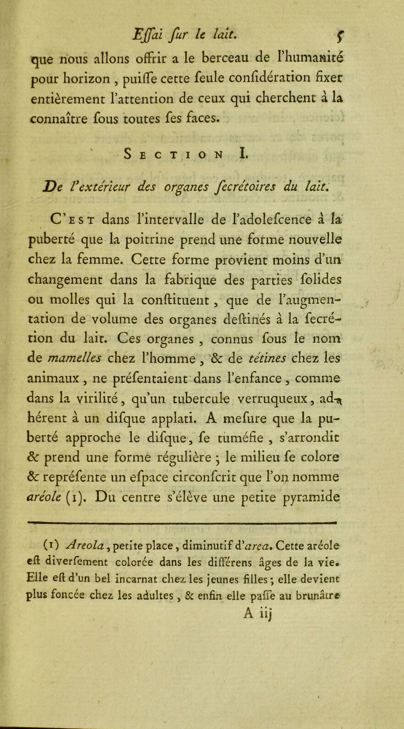 que nous allons offrir a le berceau de l'humanité pour horizon , puiffe cette feule confidération fixer entièrement l’attention de ceux qui cherchent à la connaître fous toutes fes faces. V • | Section I. De Vextérieur des organes fecrétoires du lait. C’est dans l’intervalle de l’adolefcence a la puberté que la poitrine prend une forme nouvelle chez la femme. Cette forme provient moins d’un changement dans la fabrique des parties folides ou molles qui la condiment, que de l’augmen- tation de volume des organes deftinés à la fecré- tion du lait. Ces organes , connus fous le nom de mamelles chez l’homme , de tétines chez les animaux, ne préfentaient dans l’enfance, comme dans la virilité, qu’un tubercule verruqueux, ad-^ hérent a un difque applati. A mefure que la pu- berté approche le difque, fe tuméfie , s’arrondit 8c prend une forme régulière ; le milieu fe colore 8c repréfente un efpace circonfcrit que l’on nomme aréole (i). Du centre s’élève une petite pyramide (i) Areola, petite place, diminutif tiarea* Cette aréole efl: diverfement colorée dans les différens âges de la vie* Elle eft d’un bel incarnat chez les jeunes filles; elle devient plus foncée chez les adultes, & enfin elle pâlie au brunâtre A iij