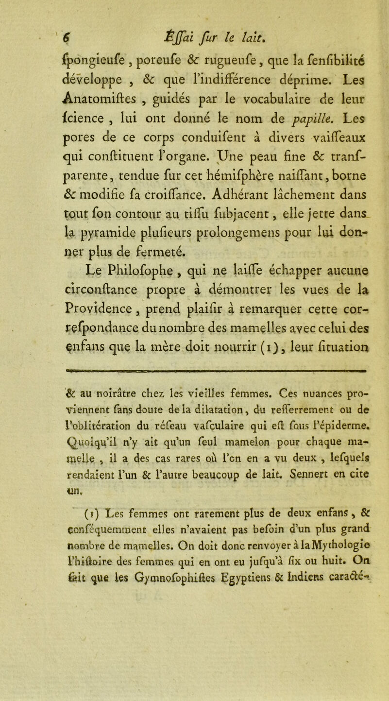 fpongieufe , poreufe & rugueufe, que la fenfibilité développe , & que l’indifférence déprime. Les Anatomiftes , guidés par le vocabulaire de leur fcience , lui ont donné le nom de papille. Les pores de ce corps conduifent à divers vaifîeaux qui condiment l’organe. Une peau fine &c trans- parente, tendue fur cet hémifphère naiflant, borne ôc modifie fa croiffance. Adhérant lâchement dans tout fon contour au tififu fubjacent, elle jette dans la pyramide plufieurs prolonge mens pour lui don- ner plus de fermeté. Le Philofophe , qui ne laide échapper aucune circonftance propre à démontrer les vues de la Providence , prend plaifir à remarquer cette cor- respondance du nombre des mamelles avec celui des enfans que la mère doit nourrir (i), leur Situation & au noirâtre chez les vieilles femmes. Ces nuances pro- viennent (ans doute delà dilatation, du relferrement ou de l'oblitération du réfeau vafculaire qui eft fous l’épiderme. Quoiqu’il n’y ait qu’un feul mamelon pour chaque ma- melle , il a des cas rares où l’on en a vu deux , lefquels rendaient l’un & l’autre beaucoup de lait, Sennert en cite un, (t) Les femmes ont rarement plus de deux enfans, & çonféquemment elles n’avaient pas befoin d’un plus grand nombre de mamelles. On doit donc renvoyer à la Mythologie l’hHloire des femmes qui en ont eu jufqu’à (ix ou huit. On fait que les Gy mnofophiftes Egyptiens & Indiens cara&é-