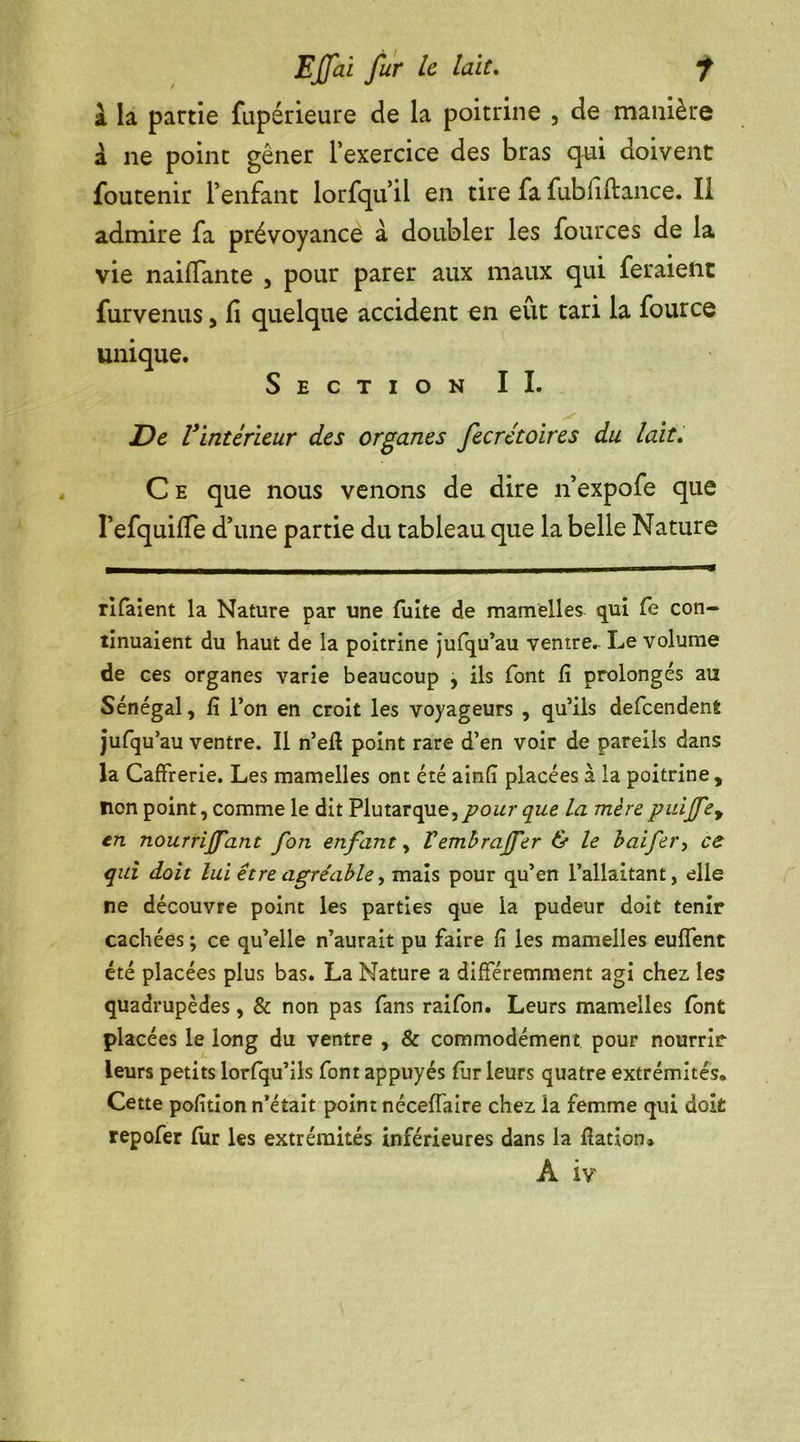 a la partie fupérieure de la poitrine , de manière à ne point gêner l’exercice des bras qui doivent foutenir l’enfant lorfqu il en tire fa fubfiftance. Il admire fa prévoyance à doubler les fources de la vie naiflante , pour parer aux maux qui feraient furvenus, fi quelque accident en eût tari la fource unique. Section IL De l’intérieur des organes fecrétoires du lait. C e que nous venons de dire n’expofe que I’efquifie d’une partie du tableau que la belle Nature rifaient la Nature par une fuite de mamelles qui fe con- tinuaient du haut de la poitrine jufqu’au ventre.- Le volume de ces organes varie beaucoup , ils font fi prolongés au Sénégal, fi l’on en croit les voyageurs , qu’ils defeendent jufquau ventre. Il n’efl point rare d’en voir de pareils dans la Caffrerie. Les mamelles ont été ainfî placées a la poitrine , non point, comme le dit Plutarque, pour que. la mère puijfey en nourrijj'ant fon enfant, Vembrajfer & le baifer, ce qui doit lui être agréable, mais pour qu’en l’allaitant, elle ne découvre point les parties que la pudeur doit tenir cachées ; ce qu’elle n’aurait pu faire fi les mamelles euffent été placées plus bas. La Nature a différemment agi chez les quadrupèdes, & non pas fans raifon. Leurs mamelles font placées le long du ventre , & commodément pour nourrir leurs petits lorfqu’ils font appuyés fur leurs quatre extrémités. Cette pofition n’était point néceffaire chez la femme qui doit repofer fur les extrémités inférieures dans la flation* A iv