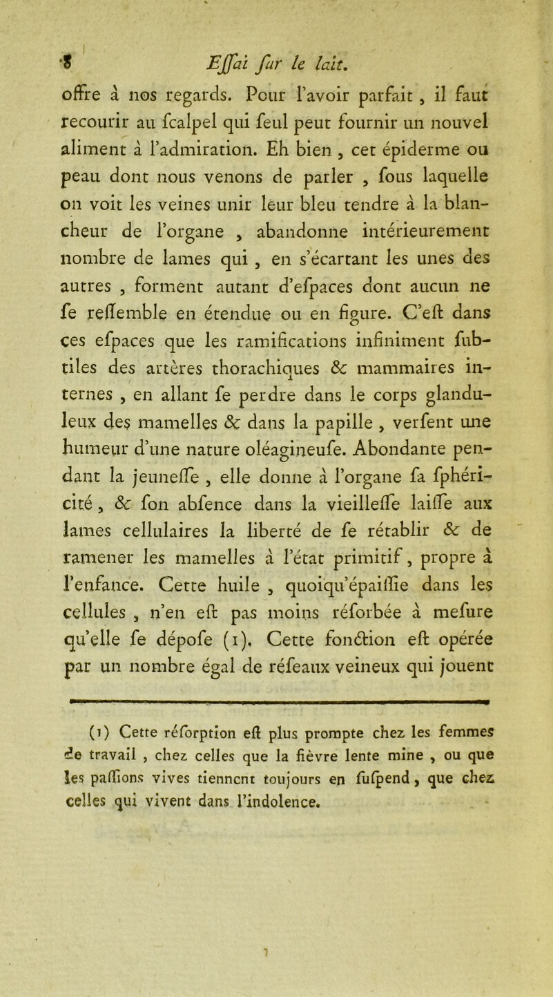 offre à nos regards. Pour l’avoir parfait , il faut recourir au fcalpel qui feul peut fournir un nouvel aliment à l’admiration. Eh bien , cet épiderme ou peau dont nous venons de parler , fous laquelle on voit les veines unir leur bleu tendre à la blan- cheur de l’organe , abandonne intérieurement nombre de lames qui , en s’écartant les unes des autres , forment autant d’efpaces dont aucun ne fe reflemble en étendue ou en figure. C’eft dans ces efpaces que les ramifications infiniment fub- tiles des artères thorachiques 8c mammaires in- ternes , en allant fe perdre dans le corps glandu- leux des mamelles 8c dans la papille , verfent une humeur d’une nature oléagineufe. Abondante pen- dant la jeunefle , elle donne à l’organe fa fphéri- cité, 8c fon abfence dans la vieillefife laille aux lames cellulaires la liberté de fe rétablir 8c de ramener les mamelles à l’état primitif, propre à l’enfance. Cette huile , quoiqu’epaiflie dans les cellules , n’en eft pas moins réforbée à mefure quelle fe dépofe (i). Cette fonéfcion eft opérée par un nombre égal de réfeaux veineux qui jouent (t) Cette rélorption eft plus prompte chez les femmes de travail , chez celles que la fièvre lente mine , ou que les pallions vives tiennent toujours en fulpend, que chez celles qui vivent dans l’indolence.