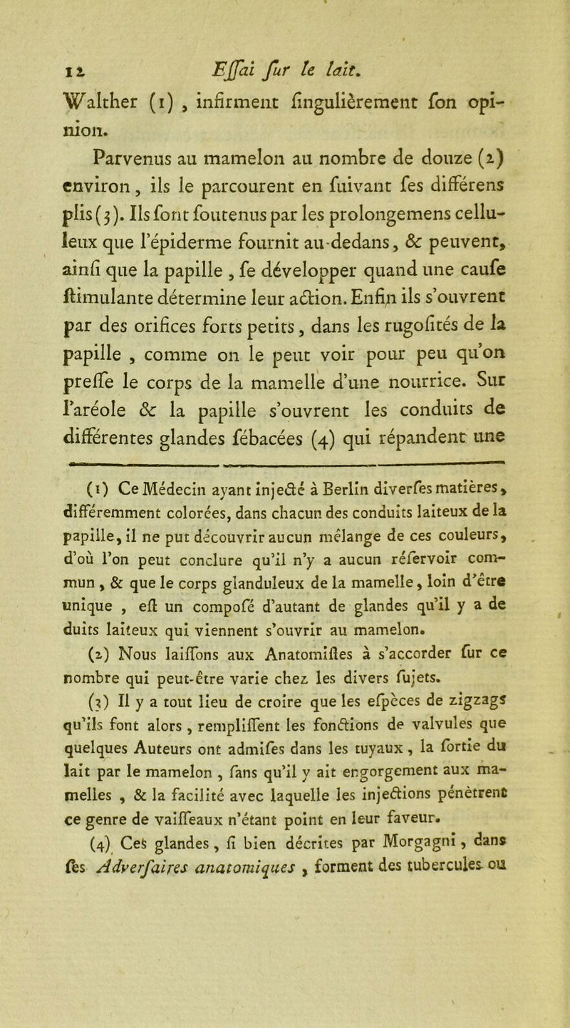 Walther (i) , infirment fingulièrement fon opi- nion. Parvenus au mamelon au nombre de douze (2) environ, ils le parcourent en fuivant fes difFérens plis ( 3 ). Ils font foutenus par les prolongemens cellu- leux que lepiderme fournit au-dedans, 8c peuvent, ainfi que la papille , fe développer quand une caufe Simulante détermine leur aétion. Enfin ils s’ouvrent par des orifices forts petits, dans les rugofités de la papille , comme on le peut voir pour peu qu’on prefife le corps de la mamelle d’une nourrice. Sur l’aréole 8c la papille s’ouvrent les conduits de différentes glandes fébacées (4) qui répandent une (0 Ce Médecin ayant injedé à Berlin diverfes matières, différemment colorées, dans chacun des conduits laiteux de la papille, il ne put découvrir aucun mélange de ces couleurs, d’où l’on peut conclure qu’il n’y a aucun réfervoir com- mun , & que le corps glanduleux de la mamelle, loin d’être unique , eff un compofé d’autant de glandes qu’il y a de duits laiteux qui viennent s’ouvrir au mamelon. (2,) Nous laiffons aux Anatomifles à s’accorder fur ce nombre qui peut-être varie chez: les divers fujets. (3) Il y a tout lieu de croire que les efpèces de zigzags qu’ils font alors , rempliffent les fondions de valvules que quelques Auteurs ont admifes dans les tuyaux, la fortie du lait par le mamelon , fans qu’il y ait engorgement aux ma- melles , & la facilité avec laquelle les injedions pénètrent ce genre de vaîïïeaux n’étant point en leur faveur. (4) CeS glandes, fi bien décrites par Morgagni, dans fbs Adverfaires anatomiques , forment des tubercules, ou