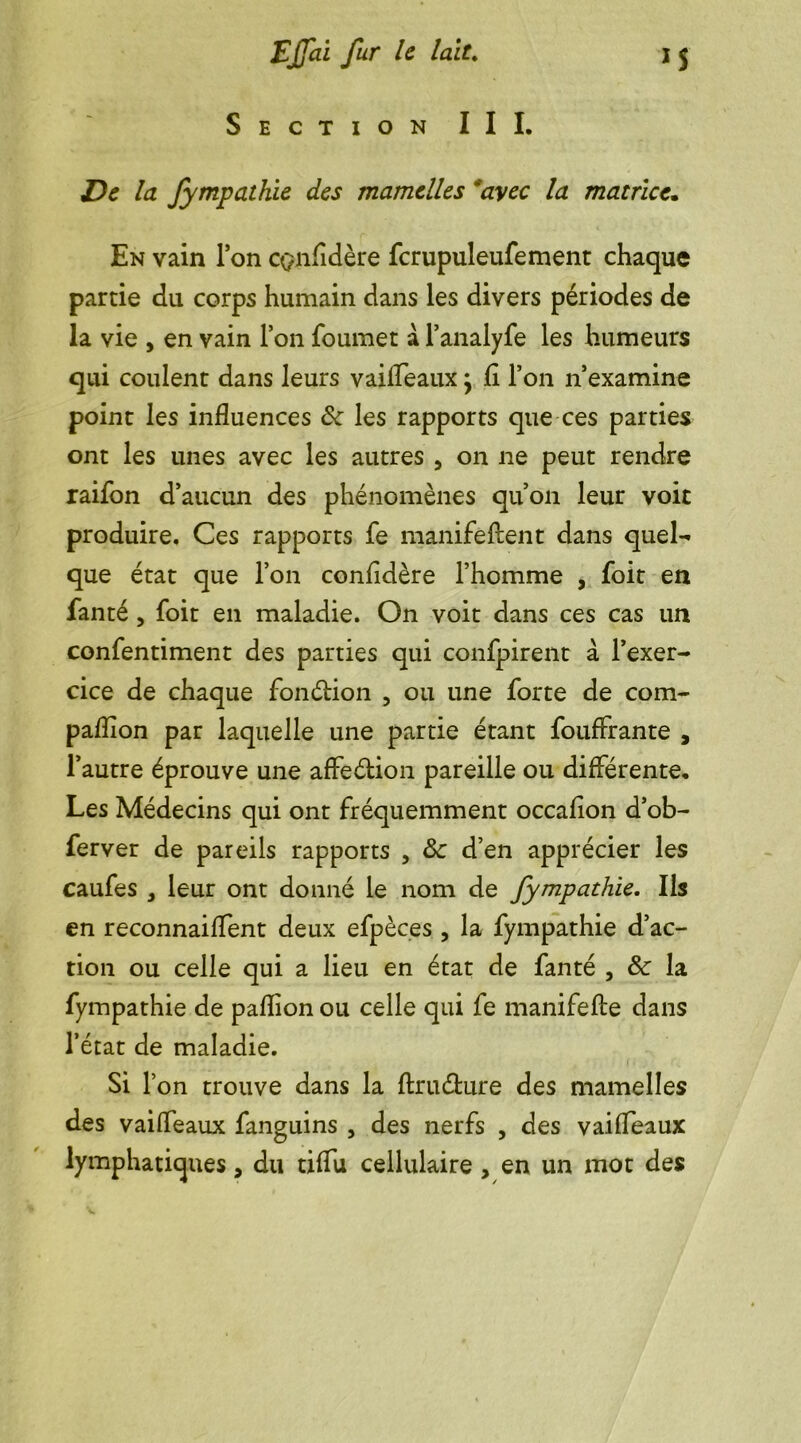 Section III. la fympathie des mamelles 'avec la matrice* En vain Ton cçnfidère fcrupuleufement chaque partie du corps humain dans les divers périodes de la vie , en vain Ton foumet a l’analyfe les humeurs qui coulent dans leurs vailTeaux; fi l’on n’examine point les influences 8c les rapports que ces parties ont les unes avec les autres , on ne peut rendre raifon d’aucun des phénomènes qu’on leur voit produire. Ces rapports fe manifeftent dans quel- que état que l’on confidère l’homme , foit en fanté, foit en maladie. On voit dans ces cas un confentiment des parties qui confpirent à l’exer- cice de chaque fonétion , ou une forte de corn- pafïion par laquelle une partie étant fouffrante , l’autre éprouve une affeébion pareille ou différente. Les Médecins qui ont fréquemment occafion d’ob- ferver de pareils rapports , 8c d’en apprécier les caufes , leur ont donné le nom de fympathie. Ils en reconnaifTent deux efpèces , la fympathie d’ac- tion ou celle qui a lieu en état de fanté , 8c la fympathie de pafïion ou celle qui fe manifefte dans l’état de maladie. Si l’on trouve dans la ftru&ure des mamelles des vailTeaux fanguins , des nerfs , des vaiffeaux lymphatiques, du tiffu cellulaire , en un mot des