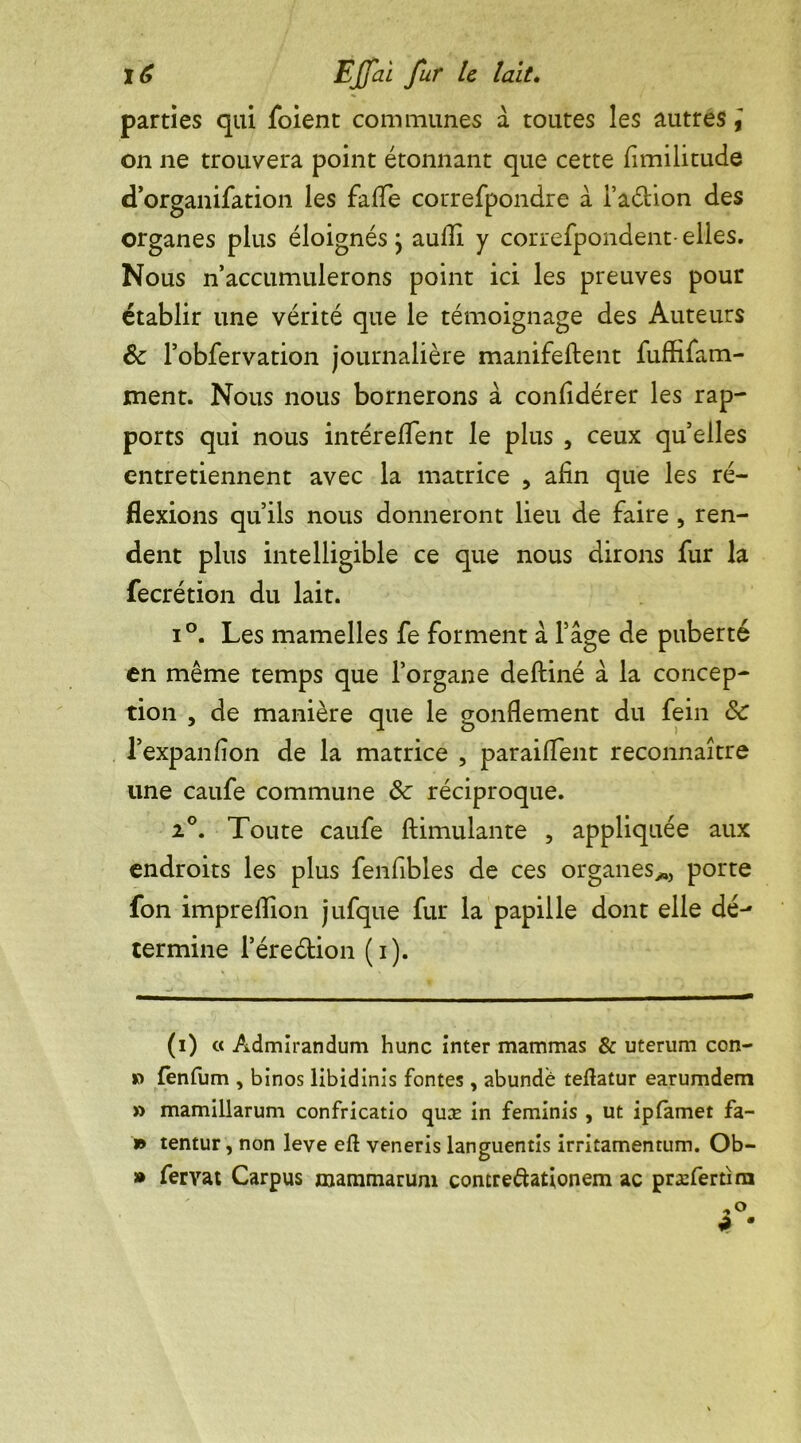 parties qui foient communes a toutes les autres on ne trouvera point étonnant que cette fimilitude d’organifation les falTe correfpondre à i’aétion des organes plus éloignésj aufli y correfpondent- elles. Nous n’accumulerons point ici les preuves pour établir une vérité que le témoignage des Auteurs & l’obfervation journalière manifeftent fuffifam- ment. Nous nous bornerons à confidérer les rap- ports qui nous intéreflent le plus , ceux quelles entretiennent avec la matrice , afin que les ré- flexions qu’ils nous donneront lieu de faire , ren- dent plus intelligible ce que nous dirons fur la fecrétion du lait. i°. Les mamelles fe forment à Page de puberté en même temps que l’organe deftiné à la concep- tion , de manière que le gonflement du fein de l’expanfion de la matrice , paraiflent reconnaître une caufe commune de réciproque. 2°. Toute caufe ftimulante , appliquée aux endroits les plus fenfibles de ces organes*, porte fon impreflion jüfque fur la papille dont elle dé- termine l’éreélion (i). (i) « Admirandum hune inter mammas & uterum con- » fenfum , binos libidinis fontes, abundè teftatur earumdem » mamillarum confricatio quæ in feminis , ut ipfamet fa- is tentur, non leve eft veneris languentis irritamentum. Ob- is fervat Carpus mammarum contre&ationem ac præfertîm
